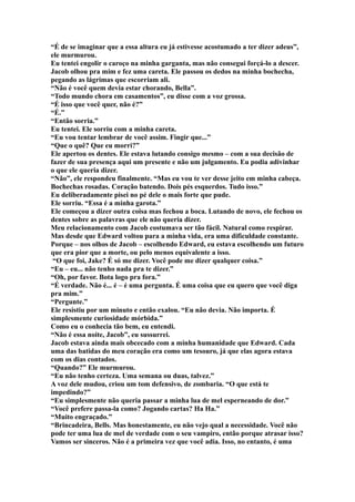 “É de se imaginar que a essa altura eu já estivesse acostumado a ter dizer adeus”,
ele murmurou.
Eu tentei engolir o caroço na minha garganta, mas não consegui forçá-lo a descer.
Jacob olhou pra mim e fez uma careta. Ele passou os dedos na minha bochecha,
pegando as lágrimas que escorriam ali.
“Não é você quem devia estar chorando, Bella”.
“Todo mundo chora em casamentos”, eu disse com a voz grossa.
“É isso que você quer, não é?”
“É.”
“Então sorria.”
Eu tentei. Ele sorriu com a minha careta.
“Eu vou tentar lembrar de você assim. Fingir que...”
“Que o quê? Que eu morri?”
Ele apertou os dentes. Ele estava lutando consigo mesmo – com a sua decisão de
fazer de sua presença aqui um presente e não um julgamento. Eu podia adivinhar
o que ele queria dizer.
“Não”, ele respondeu finalmente. “Mas eu vou te ver desse jeito em minha cabeça.
Bochechas rosadas. Coração batendo. Dois pés esquerdos. Tudo isso.”
Eu deliberadamente pisei no pé dele o mais forte que pude.
Ele sorriu. “Essa é a minha garota.”
Ele começou a dizer outra coisa mas fechou a boca. Lutando de novo, ele fechou os
dentes sobre as palavras que ele não queria dizer.
Meu relacionamento com Jacob costumava ser tão fácil. Natural como respirar.
Mas desde que Edward voltou para a minha vida, era uma dificuldade constante.
Porque – nos olhos de Jacob – escolhendo Edward, eu estava escolhendo um futuro
que era pior que a morte, ou pelo menos equivalente a isso.
 “O que foi, Jake? É só me dizer. Você pode me dizer qualquer coisa.”
“Eu – eu... não tenho nada pra te dizer.”
“Oh, por favor. Bota logo pra fora.”
“É verdade. Não é... é – é uma pergunta. É uma coisa que eu quero que você diga
pra mim.”
“Pergunte.”
Ele resistiu por um minuto e então exalou. “Eu não devia. Não importa. É
simplesmente curiosidade mórbida.”
Como eu o conhecia tão bem, eu entendi.
“Não é essa noite, Jacob”, eu sussurrei.
Jacob estava ainda mais obcecado com a minha humanidade que Edward. Cada
uma das batidas do meu coração era como um tesouro, já que elas agora estava
com os dias contados.
“Quando?” Ele murmurou.
“Eu não tenho certeza. Uma semana ou duas, talvez.”
A voz dele mudou, criou um tom defensivo, de zombaria. “O que está te
impedindo?”
“Eu simplesmente não queria passar a minha lua de mel esperneando de dor.”
“Você prefere passa-la como? Jogando cartas? Ha Ha.”
“Muito engraçado.”
“Brincadeira, Bells. Mas honestamente, eu não vejo qual a necessidade. Você não
pode ter uma lua de mel de verdade com o seu vampiro, então porque atrasar isso?
Vamos ser sinceros. Não é a primeira vez que você adia. Isso, no entanto, é uma
 