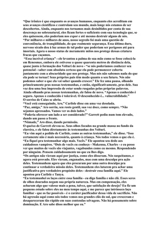 “Que irônico é que enquanto os avanços humanos, enquanto eles acreditam em
seus avanços científicos e controlam seu mundo, mais longe nós estamos de ser
descobertos. Ainda, enquanto nos tornamos mais desinibidos por conta de sua
descrença no sobrenatural, eles ficam fortes o suficiente com sua tecnologia que, se
eles quisessem, eles poderiam nos expor e até mesmo destruir alguns de nós.
“Por milhares e milhares de anos, nosso segredo foi mais uma questão de
conveniência, de tranqüilidade, do que realmente segurança. Essa última duro,
nervoso século deu à luz armas de tal poder que poderiam ser perigosos até para
imortais. Agora o nosso status de meramente mitos nos protege dessas criatura
fracas que caçamos.
 “Essa incrível criança” - ele levantou a palma de sua mão como se fosse colocá-la
em Renesmee, embora ele estivesse a quase quarenta metros de distância dela,
quase junto à formação dos Volturi de novo - “se nós poderíamos conhecer seu
potencial - saber com absoluta certeza que ela pode permanecer coberta
juntamente com a abscuridade que nos protege. Mas nós não sabemos nada do que
ela pode se tornar! Seus próprios pais têm medo quanto a seu futuro. Nós não
podemos saber o que ela vai saber quando crescer.” Ele fez uma pausa, olhando
primeiramente pras nossas testemunhas, e então, significativamente, pras dele. Sua
voz deu uma boa impressão de estar sendo rasgadas pelas próprias palavras.
Ainda olhando pras nossas testemunhas, ele falou de novo. “Apenas o conhecido é
seguro. Apenas o conhecido é tolerável. O desconhecido é... vulnerabilidade.”
O sorriso de Caius se abriu.
“Você está conseguindo, Aro,” Carlisle disse em uma voz desolada.
“Paz, amigo,” Aro sorriu, seu rosto gentil, sua voz doce, como sempre. “Não
sejamos apressados. Vamos ver os dois lados.”
“Poderia oferecer um lado a ser considerado?” Garrett pediu num tom elevado,
dando um passo a frente.
“Nômade,” Aro disse, dando permissão.
O queixo de Garrett elevou-se. Seus olhos focados na grande massa no fundo da
clareira, e ele falou diretamente às testemunhas dos Volturi.
“Eu vim aqui a pedido de Carlisle, como as outras testemunhas,” ele disse. “Isso
certamente não é mais necessário, quanto à criança. Nós todos vemos o que ela é.
“Eu fiquei pra testemunhar algo mais. Vocês.” Ele apontou seu dedo aos
cuidadosos vampiros. “Dois de vocês eu conheço - Makenna, Charles - e eu posso
ver que muitos de vocês são viajantes, vagabundos como eu mesmo. Respondendo
por ninguém. Pensem cuidadosamente no que eu lhes digo.
“Os antigos não vieram aqui por justiça, como eles disseram. Nós suspeitamos, e
agora está provado. Eles vieram, enganados, mas com uma desculpa pra ação
deles. Testemunhem agora que eles procuram por uma outra desculpa pra
continuar a verdadeira missão deles. Testemunhem eles lutarem pra achar uma
justificativa pro verdadeiro propósito deles - destruir essa família aqui.” Ele
apontou pra Carlisle e Tanya.
“Eu testemunhei os laços entre essa família - eu digo família e não clã. Esses seres
de olhos dourados negam sua própria natureza. Mas em compensação, eles
acharam algo que valesse mais a pena, talvez, que satisfação do desejo? Eu fiz um
pequeno estudo sobre eles no meu tempo aqui, e me parece que intrínseco laço
familiar - que os faz possíveis - é o caráter pacificador dessa vida de sacrifício. Não
há agressão aqui como nós todos vemos nos grandes clãs do sul, que cresceram e
desapareceram tão rápido em suas contendas selvagens. Não há pensamento sobre
dominação. E Aro sabe disso melhor que eu.”
 