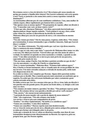 Deveríamos correr o risco de deixá-la viver? Deveríamos pôr nosso mundo em
perigo pra manter a família deles intacta? Ou Garrett realmente está certo quanto
a isso? Vocês se juntarão a eles numa luta contra a nossa repentina vontade de
dominação?”
As testemunhas olharam pra ele com semblantes cuidadosos. Uma, uma mulher de
cabelos negros, olhou rapidamente pro homem loiro a seu lado.
“São apenas essas as nossas opções?” Ela perguntou de repente, olhar em direção à
Aro. “Concordar com você, ou lutar contra vocês?”
 “Claro que não, charmosa Makenna,” Aro disse, parecendo horrorizado que
alguém pudesse chegar àquela conlusão. “Vocês podem ir em paz, claro, assim
como Amun fez, mesmo se discordarem da decisão do conselho.”
Makenna olhou pra cara de seu parceiro de novo, e ele concordou no mesmo
instante.
“Nós não viemos pra lutar.” Ela fez uma pausa, respirou, então disse, “Nós viemos
pra testemunhar. E nosso testemunho é que a família é inocente, Tudo que Garrett
disse é verdade.”
“Ah,” Aro disse, tristemente. “Eu sinto muito que você nos veja dessa maneira.
Mas é a natureza do nosso trabalho.”
“Não é o que eu vejo, mas o que sinto,” o parceiro de Makenna disse numa voz alta
e nervosa. Ele olhou pra Garrett. “Garrett disse que eles têm meios de saber a
verdade. Eu também sei quando eu estou escutando a verdade, e quando eu não
estou.” Com olhos assustados ele se moveu pra mais perto de sua parceira,
esperando pela reação de Aro.
“Não nos tema, amigo Charles. Sem dúvidas o patriota acredita no que ele diz,”
Aro riu suavemente, e os olhos de Charlie se comprimiram.
“Este é o nosso testemunho,” Makenna disse. “Estamos indo embora agora.”
Ela e Charles se foram lentamente, não se virando antes de serem perdidos de vista
nas árvores. Um outro estranho começou a retirada do mesmo jeito, então mais
três dispararam atrás ele.
Eu avaliei os trinta e sete vampiros que ficaram. Alguns deles pareciam muitos
confusos pra se decidir. Mas a maioria parecia mais consciente ao confronto que se
seguiria. Eu achei que eles estivessem inclinados por saber exatamente quem
estaria correndo atrás deles.
Eu tinha certeza que Aro viu a mesma coisa que eu. Ele se virou, indo em direção à
sua guarda com um grande passo. Ele parou em frente deles, e se dirigiu a eles com
uma voz clara.
“Nós estamos em maior número, queridos,”ele disse. “Não podemos esperar ajuda
de fora. Deveríamos deixar essa questão a decidir pra salvar vocÊs mesmo?”
“Não, mestre,” eles sussurraram unissonamente.
“A proteção do nosso mundo vale a perda de alguns do nosso número?”
“Sim,” eles respiraram. “Nós não estamos com medo.”
Aro sorriu e virou-se pro seus companheiros de preto.
“Irmãos,” Aro disse sombriamente, “há muito a se considerar aqui.”
“Vamos aos conselhos,” Caius disse malicioso.
“Vamos aos conselhos,” Marcus repetiu num tom desinteressado.
Aro se virou de costas pra nós de novo, olhando pros outros antigos.Eles juntaram
as mãos pra formar um triângulo cober to de preto.
Assim que a atenção de Aro se voltou ao sliencioso conselho, mas duas de suas
testemunhas desapareceram silenciosamente na floresta. Eu esperava, pelo seu
próprio bem, que eles fossem rápidos.
 