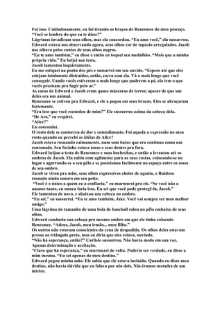 Foi isso. Cuidadosamente, eu fui tirando os braços de Renesmee do meu pescoço.
“Você se lembra do que eu te disse?”
Lágrimas invadiram seus olhos, mas ela concordou. “Eu amo você,” ela sussurrou.
Edward estava nos observando agora, seus olhos cor de topázio arregalados. Jacob
nos olhava pelos cantos de seus olhos negros.
“Eu te amo também,” eu disse e então eu toquei seu medalhão. “Mais que a minha
própria vida.” Eu beijei sua testa.
Jacob lamentou inquietamente.
Eu me estiquei na ponta dos pés e sussurrei em seu ouvido. “Espere até que eles
estejam totalmente distraídos, então, corra com ela. Vá o mais longe que você
conseguir. Uando vocês estiverem o mais longe que puderem a pé, ela tem o que
vocês precisam pra fugir pelo ar.”
As caras de Edward e Jacob eram quase máscaras de terror, apesar de que um
deles era um animal.
Renesmee se estivou pra Edward, e ele a pegou em seus braços. Eles se abraçaram
fortemente.
“Era isso que você escondeu de mim?” Ele sussurrou acima da cabeça dela.
“De Aro,” eu respirei.
“Alice?”
Eu concordei.
O rosto dele se contorceu de dor e entendimento. Foi aquela a expressão no meu
rosto quando eu percebi as idéias de Alice?
Jacob estava rosnando calmamente, num som baixo que era contínuo como um
ronronado. Seu focinho estava tenso e seus dentes pra fora.
Edward beijou a testa de Renesmee e suas bochechas, e então a levantou até os
ombros de Jacob. Ela subiu com agilmente para as suas costas, colocando-se no
lugar e agarrando-se a seu pêlo e se posicionou facilmente no espaço entre os ossos
de seu ombro.
Jacob se virou pra mim, seus olhos expressivos cheios de agonia, o Ruidoso
rosnado ainda sonoro em seu peito.
 “Você é o único a quem eu a confiaria,” eu murmurei pra ele. “Se você não a
amasse tanto, eu nunca faria isso. Eu sei que você pode protegê-la, Jacob.”
Ele lamentou de novo, e abaixou sua cabeça no ombro.
“Eu sei,” eu sussurrei. “Eu te amo também, Jake. Você vai sempre ser meu melhor
amigo.”
Uma lágrima do tamanho de uma bola de baseball rolou no pêlo embaixo de seus
olhos.
Edward conduziu sua cabeça pro mesmo ombro em que ele tinha colocado
Renesmee. “Adeus, Jacob, meu irmão... meu filho.”
Os outros não estavam conscientes da cena de despedida. Os olhos deles estavam
presos ao triângulo preto, mas eu diria que eles estava, ouvindo.
“Não há esperança, então?” Carlisle sussurrou. Não havia medo em sua voz.
Apenas determinação e aceitação.
“Claro que há esperança,” eu murmurei de volta. Poderia ser verdade, eu disse a
mim mesma. “Eu sei apenas do meu destino.”
Edward pegou minha mão. Ele sabia que ele estava incluído. Quando eu disse meu
destino, não havia dúvida que eu falava por nós dois. Nós éramos metades de um
inteiro.
 