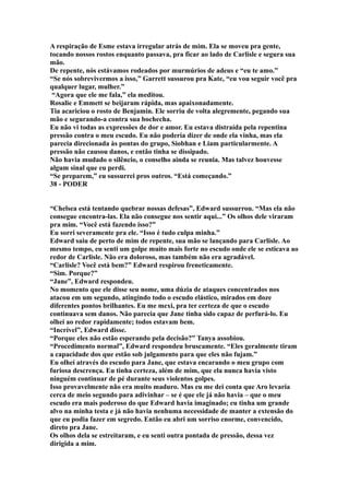 A respiração de Esme estava irregular atrás de mim. Ela se moveu pra gente,
tocando nossos rostos enquanto passava, pra ficar ao lado de Carlisle e segura sua
mão.
De repente, nós estávamos rodeados por murmúrios de adeus e “eu te amo.”
“Se nós sobrevivermos a isso,” Garrett sussurou pra Kate, “eu vou seguir você pra
qualquer lugar, mulher.”
 “Agora que ele me fala,” ela meditou.
Rosalie e Emmett se beijaram rápida, mas apaixonadamente.
Tia acariciou o rosto de Benjamin. Ele sorriu de volta alegremente, pegando sua
mão e segurando-a contra sua bochecha.
Eu não vi todas as expressões de dor e amor. Eu estava distraída pela repentina
pressão contra o meu escudo. Eu não poderia dizer de onde ela vinha, mas ela
parecia direcionada às pontas do grupo, Siobhan e Liam particularmente. A
pressão não causou danos, e então tinha se dissipado.
Não havia mudado o silêncio, o conselho ainda se reunia. Mas talvez houvesse
algum sinal que eu perdi.
“Se preparem,” eu sussurrei pros outros. “Está começando.”
38 - PODER


“Chelsea está tentando quebrar nossas defesas”, Edward sussurrou. “Mas ela não
consegue encontra-las. Ela não consegue nos sentir aqui...” Os olhos dele viraram
pra mim. “Você está fazendo isso?”
Eu sorri severamente pra ele. “Isso é tudo culpa minha.”
Edward saiu de perto de mim de repente, sua mão se lançando para Carlisle. Ao
mesmo tempo, eu senti um golpe muito mais forte no escudo onde ele se esticava ao
redor de Carlisle. Não era doloroso, mas também não era agradável.
“Carlisle? Você está bem?” Edward respirou freneticamente.
“Sim. Porque?”
“Jane”, Edward respondeu.
No momento que ele disse seu nome, uma dúzia de ataques concentrados nos
atacou em um segundo, atingindo todo o escudo elástico, mirados em doze
diferentes pontos brilhantes. Eu me mexi, pra ter certeza de que o escudo
continuava sem danos. Não parecia que Jane tinha sido capaz de perfurá-lo. Eu
olhei ao redor rapidamente; todos estavam bem.
“Incrível”, Edward disse.
“Porque eles não estão esperando pela decisão?” Tanya assobiou.
“Procedimento normal”, Edward respondeu bruscamente. “Eles geralmente tiram
a capacidade dos que estão sob julgamento para que eles não fujam.”
Eu olhei através do escudo para Jane, que estava encarando o meu grupo com
furiosa descrença. Eu tinha certeza, além de mim, que ela nunca havia visto
ninguém continuar de pé durante seus violentos golpes.
Isso provavelmente não era muito maduro. Mas eu me dei conta que Aro levaria
cerca de meio segundo para adivinhar – se é que ele já não havia – que o meu
escudo era mais poderoso do que Edward havia imaginado; eu tinha um grande
alvo na minha testa e já não havia nenhuma necessidade de manter a extensão do
que eu podia fazer em segredo. Então eu abri um sorriso enorme, convencido,
direto pra Jane.
Os olhos dela se estreitaram, e eu senti outra pontada de pressão, dessa vez
dirigida a mim.
 