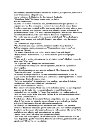 para os lados, tentando encontrar uma forma de entrar, e no processo, ilustrando o
incrível tamanho da tela protetora.
Houve ruídos nos desfiladeiros dos dois lados de Benjamin.
"Muito bem, Bella!" Benjamin torceu numa voz baixa.
Meu sorriso retornou.
Eu podia ver os olhos estreitos de Alec, dúvida em seu rosto pela primeira vez
enquanto a névoa dele arrodeava os cantos do meu escudo sem causar danos.
E então eu soube que conseguiria. Obviamente, eu seria a prioridade número um, a
primeira a morrer, mas enquanto eu segurasse, nós estávamos a mais um pé de
igualdade com os Volturi. Nós ainda tínhamos Benjamin e Zafrina; eles não tinham
absolutamente nenhum poder super natural. Enquanto eu agüentasse.
"Eu vou ter que me concentrar", eu sussurrei pra Edward. "Quando chegar a
hora do mano a mano, será mais difícil manter o escudo ao redor das pessoas
certas."
"Eu vou mantê-los longe de você."
"Não. Você tem que pegar Demetri. Zafrina os manterá longe de mim."
Zafrina balançou a cabeça solenemente. "Ninguém tocará essa jovem", ela
prometeu a Edward.
"Eu mesma iria atrás de Jane e Alec, mas eu posso fazer mais daqui."
"Jane é minha", Kate assobiou. "Ela precisa sentir o gosto do seu próprio
remédio."
"E Alec me deve muitas vidas, mas eu vou acertar as contas", Vladimir rosnou do
outro lado. "Ele é meu."
"Eu só quero Caius", Tanya disse uniformemente.
Os outros também começaram a dividir oponentes, mas foram rapidamente
interrompidos.
Aro, olhando calmamente para a névoa ineficaz de Alec, finalmente falou.
"Antes de voltarmos", ele começou.
Eu balancei a cabeça com raiva. Eu estava cansada dessa charada. A sede de
sangue estava me iniciando de novo, e eu lamentei não poder ajudar mais os outros
ficando em pé direito. Eu queria lutar.
“Deixe-me lembra-los”, Aro continuou. “que qualquer que seja a decisão do
conselho aqui, não há necessidade de violência aqui.”
Edward rosnou uma risada obscura.
Aro o encarou tristemente. “Será uma perda lastimável para a sua espécie perder
qualquer um de vocês. Mas você, especialmente, jovem Edward, e sua
companheira recém nascida. Os Volturi ficariam felizes em receber muitos de
vocês em nosso grupo. Bella, Benjamin, Zafrina, Kate. Existem muitas escolhas à
sua frente. Considerem-nas.”
A tentativa de Chelsea de nos atacar flutuou sem potência pelo meu escudo. O
olhar de Aro passou por cima das nossas cabeças, procurando algum sinal de
hesitação. Pela expressão dele, ele não encontrou nenhuma.
Eu sabia que ele estava desesperado para ficar com Edward e eu, para nos
aprisionar da mesma forma que queria escravizar Alice. Mas essa luta era grande
demais. Se eu vivesse, ele não venceria. Eu estava violentamente feliz por ser forte
o suficiente para não dar a ele uma chance de me matar.
“Vamos votar, então”, ele disse com aparente relutância.
Caius falou com ansiosa pressa. “Essa criança é um risco desconhecido. Não há
razão de permitir que tal risco exista. Ela deve ser destruída, junto com todos que
a protegem.” Ele sorriu em expectativa.
 