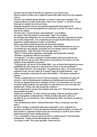 Eu lutei com um grito de desafio em resposta ao seu sorriso cruel.
Marcus ergueu os olhos sem se importar, parecendo olhar através de nós enquanto
votava.
“Eu não vejo nenhum perigo imediato. A criança é segura por enquanto. Nós
sempre podemos reavaliar mais tarde. Vamos viver em paz.” A voz dele era mais
fraca que os suspiros leves de seu irmão.
Ninguém da guarda relaxou suas posições preparadas pelas palavras de
discordância. O sorriso antecipatório de Caius não se esvaiu. Foi como se Marcus
nem tivesse falado.
“Eu devo dar o voto de decisão, aparentemente”, Aro meditou.
De repente, Edward enrijeceu ao meu lado. “Sim!” Ele assobiou.
Eu arrisquei uma olhada pra ele. seu rosto brilhava com uma expressão de triunfo
que eu não compreendi – era a expressão que um anjo da destruição devia usar
enquanto o mundo queimava. Linda e assustadora.
Houve uma baixa reação da guarda, um murmúrio inquieto.
“Aro?” Edward chamou, praticamente gritou, vitória indisfarçada em sua voz.
Aro hesitou por um segundo, acessando esse novo humor antes de responder
cautelosamente. “Sim, Edward? Você tem algo mais...?”
“Talvez”, Edward disse agradado, controlando sua inesperada excitação.
“Primeiro, eu poderia esclarecer um ponto?”
“Certamente”, Aro disse, erguendo as sobrancelhas, nada agora além de um
educado interesse em seu tom. Meus dentes se prenderam; Aro nunca era mais
perigoso do que quando era gracioso.
 “O perigo que você prevê vir da minha filha – isso se baseia inteiramente em nossa
inabilidade de saber como ela se desenvolverá? Essa é a raiz do problema?”
“Sim, amigo Edward”, Aro concordou. “Se pudéssemos saber... ter certeza de que,
enquanto cresce, ela será capaz de se manter longe do mundo humano – sem
colocar em perigo a segurança da nossa obscuridade...” Ele parou, erguendo os
ombros.
“Então, se pudéssemos ter certeza”, Edward sugeriu, “exatamente de como ela
crescerá... não há absolutamente nenhuma necessidade para um conselho?”
“Se houver alguma forma de ter absoluta certeza”, Aro concordou, sua voz suave
levemente mais estridente. Ele não podia ver onde Edward o estava levando. Eu
também não. “Então, sim, não há questão a debater.”
“E nos separaríamos em paz, bons amigos mais uma vez?” Edward perguntou com
uma pontada de ironia.
Ainda mais estridente. “É claro, meu jovem amigo. Nada me agradaria mais.”
Edward gargalhou exultantemente. “Então eu tenho algo mais a oferecer.”
Os olhos de Aro se estreitaram. “Ela é absolutamente única. Seu futuro só pode ser
adivinhado.”
“Não absolutamente único”, Edward discordou. “Raro, certamente, mas não
único.”
Eu senti o choque, a repentina esperança começando a viver, enquanto ela
ameaçava me distrair. A névoa de aparência doentia ainda arrodeava os cantos do
meu escudo. E, enquanto eu lutava para me concentrar, eu senti de novo a forte,
penetrante pressão contra minha proteção.
“Aro, você pediria a Jane pra parar de atacar a minha esposa?” Edward pediu
cortesmente. “Ainda estamos discutindo as evidências.”
Aro ergueu a mão. “Paz, meus queridos. Vamos ouvi-lo.”
 