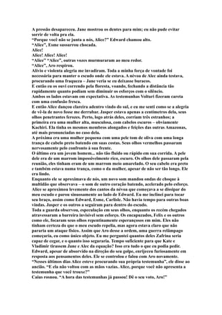 A pressão desapareceu. Jane mostrou os dentes para mim; eu não pude evitar
sorrir de volta pra ela.
“Porque você não se junta a nós, Alice?” Edward chamou alto.
“Alice”, Esme sussurrou chocada.
Alice!
Alice! Alice! Alice!
“Alice” “Alice”, outras vozes murmuraram ao meu redor.
“Alice”, Aro respirou.
Alívio e violenta alegria me invadiram. Toda a minha força de vontade foi
necessária para manter o escudo onde ele estava. A névoa de Alec ainda testava,
procurando uma fraqueza – Jane veria se eu deixasse buracos.
E então eu os ouvi correndo pela floresta, voando, fechando a distância tão
rapidamente quanto podiam sem diminuir os esforços com o silêncio.
Ambos os lados estavam em expectativa. As testemunhas Volturi fizeram careta
com uma confusão fresca.
E então Alice dançou clareira adentro vindo do sul, e eu me senti como se a alegria
de vê-la de novo fosse me derrubar. Jasper estava apenas a centímetros dela, seus
olhos penetrantes ferozes. Perto, logo atrás deles, corriam três estranhos; a
primeira era uma mulher alta, musculosa, com cabelos escuros – obviamente
Kachiri. Ela tinha os mesmos membros alongados e feições das outras Amazonas,
até mais pronunciadas no caso dela.
A próxima era uma mulher pequena com uma pele tom de oliva com uma longa
trança de cabelo preto batendo em suas costas. Seus olhos vermelhos passaram
nervosamente pelo confronto à sua frente.
O último era um jovem homem... não tão fluido ou rápido em sua corrida. A pele
dele era de um marrom impossivelmente rico, escuro. Os olhos dele passaram pela
reunião, eles tinham eram de um marrom meio amarelado. O seu cabelo era preto
e também estava numa trança, como o da mulher, apesar de não ser tão longo. Ele
era lindo.
Enquanto ele se aproximava de nós, um novo som mandou ondas de choque à
multidão que observava – o som de outro coração batendo, acelerado pelo esforço.
Alice se aproximou levemente dos cantos da névoa que começava a se dissipar do
meu escudo e parou sinuosamente ao lado de Edward. Eu me inclinei para tocar
seu braço, assim como Edward, Esme, Carlisle. Não havia tempo para outras boas
vindas. Jasper e os outros a seguiram para dentro do escudo.
Toda a guarda observou, especulação em seus olhos, enquanto os recém chegados
atravessaram a barreira invisível sem esforço. Os encapuzados, Felix e os outros
como ele, focaram seus olhos repentinamente esperançosos em mim. Eles não
tinham certeza do que o meu escudo repelia, mas agora estava claro que não
pararia um ataque físico. Assim que Aro desse a ordem, uma guerra relâmpago
começaria, eu como único objeto. Eu me perguntei quantos deles Zafrina seria
capaz de cegar, e o quanto isso seguraria. Tempo suficiente para que Kate e
Vladimir tirassem Jane e Alec da equação? Isso era tudo o que eu podia pedir.
Edward, apesar de absorvido na direção do seu golpe, enrijeceu furiosamente em
resposta aos pensamentos deles. Ele se controlou e falou com Aro novamente.
“Nesses últimos dias Alice esteve procurando sua própria testemunha”, ele disse ao
ancião. “E ela não voltou com as mãos vazias. Alice, porque você não apresenta a
testemunha que você trouxe?”
Caius rosnou. “A hora das testemunhas já passou! Dê o seu voto, Aro!”
 