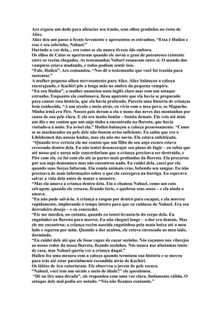 Aro ergueu um dedo para silenciar seu irmão, seus olhos grudados no rosto de
Alice.
Alice deu um passo à frente levemente e apresentou os estranhos. “Essa é Huilen e
esse é seu sobrinho, Nahuel.”
Ouvindo a voz dela... era como se ela nunca tivesse ido embora.
Os olhos de Caius se apertaram quando ele ouviu o grau de parentesco existente
entre os recém chegados. As testemunhas Volturi rosnaram entre si. O mundo dos
vampiros estava mudando, e todos podiam sentir isso.
“Fale, Huilen”, Aro comandou. “Nos dê o testemunho que você foi trazida para
sustentar.”
A mulher pequena olhou nervosamente para Alice. Alice balançou a cabeça
encorajando, e Kachiri pôs a longa mão no ombro da pequena vampira.
“Eu sou Huilen”, a mulher anunciou num inglês claro mas com um sotaque
estranho. Enquanto ela continuava, ficou aparente que ela havia se preparado
para contar essa história, que ela havia praticado. Parecia uma história de crianças
bem conhecida. “A um século e meio atrás, eu vivia com o meu povo, os Mapuche.
Minha irmã era Pire. Nossos pais deram a ela o nome das neves das montanhas por
causa de sua pele clara. E ela era muito bonita – bonita demais. Ela veio até mim
um dia e me contou que um anjo tinha a encontrado na floresta, que havia
visitado-a à noite. Eu avisei ela.” Huilen balançou a cabeça pesarosamente. “Como
se os machucados na pele dele não fossem aviso suficiente. Eu sabia que era o
Libishomen das nossas lendas, mas ela não me ouviu. Ela estava enfeitiçada.
 “Quando teve certeza ela me contou que um filho do seu anjo escuro estava
crescendo dentro dela. Eu não tentei desencorajar seu plano de fugir – eu sabia que
até nosso pai e nossa mãe concordariam que a criança precisava ser destruída, e
Pire com ela. eu fui com ela até as partes mais profundas da floresta. Ela procurou
por seu anjo demoníaco mas não encontrou nada. Eu cuidei dela, cacei por ela
quando suas forças faltaram. Ela comia animais crus, bebendo seu sangue. Eu não
precisava de mais informações sobre o que ela carregava na barriga. Eu esperava
salvar a vida dela antes de matar o monstro.
“Mas ela amava a criança dentro dela. Ela o chamou Nahuel, como um cato
selvagem, quando ele cresceu, ficando forte, e quebrou seus ossos – e ela ainda o
amava.
“Eu não pude salvá-la. A criança a rasgou por dentro para escapar, e ela morreu
rapidamente, implorando o tempo inteiro para que eu cuidasse de Nahuel. Era seu
derradeiro desejo – e eu concordei.
“Ele me mordeu, no entanto, quando eu tentei levanta-lo do corpo dela. Eu
engatinhei na floresta para morrer. Eu não cheguei longe – a dor era demais. Mas
ele me encontrou; a criança recém nascida engatinhou pela mata baixa até o meu
lado e esperou por mim. Quando a dor acabou, ele estava enroscado ao meu lado,
dormindo.
“Eu cuidei dele até que ele fosse capaz de caçar sozinho. Nós caçamos nos vilarejos
ao nosso redor da nossa floresta, ficando sozinhos. Nós nunca nos afastamos tanto
de casa, mas Nahuel queria ver a criança daqui.”
Huilen fez uma mesura com a cabeça quando terminou sua história e se moveu
para trás até estar parcialmente escondida atrás de Kachiri.
Os lábios de Aro entortaram. Ele observou o jovem de pele escura.
“Nahuel, você tem um século e meio de idade?” ele questionou.
 “Dê ou tire uma década”, ele respondeu com uma voz clara, lindamente cálida. O
sotaque dele mal podia ser notado. “Nós não ficamos contando.”
 