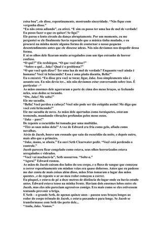 coisa boa”, ele disse, repentinamente, mostrando sinceridade. “Não fique com
vergonha disso.”
“Eu não estou adiando”, eu atirei. “E sim eu posso ter uma lua de mel de verdade!
Eu posso fazer o que eu quiser! Se liga!”
Ele parou o lento círculo da dança abruptamente. Por um momento, eu me
perguntei se ele finalmente havia reparado que a música tinha mudado, e eu
procurei na minha mente alguma forma de contornar o nosso pequeno
desentendimento antes que ele dissesse adeus. Nós não devíamos nos despedir dessa
forma.
E aí os olhos dele ficaram muito arregalados com um tipo estranho de horror
confuso.
“O quê?” Ele resfolegou. “O que você disse?”
 “Sobre o quê... Jake? Qual é o problema?”
“O que você quis dizer? Ter uma lua de mel de verdade? Enquanto você ainda é
humana? Você tá brincando? Essa é uma piada doentia, Bella!”
Eu o encarei. “Eu disse pra você se tocar, ligar, Jake. Isso simplesmente não é
assunto seu. Eu não devia ter... nós não devíamos estar conversando sobre isso. É
particular –“
As mãos enormes dele agarraram a parte de cima dos meus braços, se fechando
neles, seus dedos se tocando.
“Ow, Jake! Me solta!”
Ele me sacudiu.
“Bella! Você perdeu a cabeça? Você não pode ser tão estúpida assim! Me diga que
você está brincando!”
Ele me sacudiu de novo. As mãos dele apertadas como torniquetes, estavam
tremendo, mandando vibrações profundas pelos meus ossos.
“Jake – pare!”
De repente a escuridão foi tomada por uma multidão.
“Tire as suas mãos dela!” A voz de Edward era fria como gelo, afiada como
navalhas.
Atrás de Jacob, houve um rosnado que saiu da escuridão da noite, e depois outro,
mais alto que o primeiro.
“Jake, mano, se afasta.” Eu ouvi Seth Clearwater pedir. “Você está perdendo o
controle.”
Jacob pareceu ficar congelado como estava, seus olhos horrorizados estava
arregalados e vidrados.
“Você vai machucá-la”, Seth sussurrou. “Solte-a.”
“Agora!” Edward rosnou.
As mãos de Jacob caíram dos lados do seu corpo, e o fluxo de sangue que começou
a correr repentinamente em minhas veias era quase doloroso. Antes que eu pudesse
me dar conta de mais coisas além disso, mãos frias tomaram o lugar das mãos
quentes , e de repente o ar ao meu redor começou a correr.
Eu pisquei, e estava de pé a doze metros de distância do lugar onde eu havia estado
antes. Edward estava tenso na minha frente. Haviam dois enormes lobos entre ele
Jacob, mas eles não pareciam agressivos comigo. Era mais como se eles estivessem
tentando prevenir a briga.
E Seth – o grande Seth, de apenas quinze anos – passou seus braços longos ao
redor do corpo trêmulo de Jacob, e estava puxando-o para longe. Se Jacob se
transformasse com Seth tão perto dele...
“Anda, Jake. Vamos.”
 