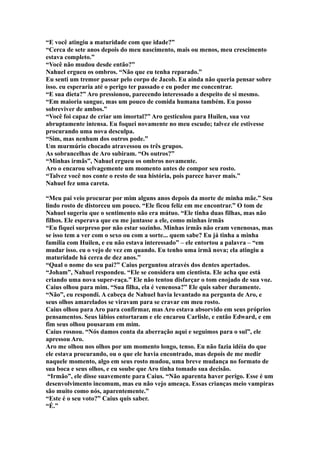 “E você atingiu a maturidade com que idade?”
“Cerca de sete anos depois do meu nascimento, mais ou menos, meu crescimento
estava completo.”
“Você não mudou desde então?”
Nahuel ergueu os ombros. “Não que eu tenha reparado.”
Eu senti um tremor passar pelo corpo de Jacob. Eu ainda não queria pensar sobre
isso. eu esperaria até o perigo ter passado e eu poder me concentrar.
“E sua dieta?” Aro pressionou, parecendo interessado a despeito de si mesmo.
“Em maioria sangue, mas um pouco de comida humana também. Eu posso
sobreviver de ambos.”
“Você foi capaz de criar um imortal?” Aro gesticulou para Huilen, sua voz
abruptamente intensa. Eu foquei novamente no meu escudo; talvez ele estivesse
procurando uma nova desculpa.
“Sim, mas nenhum dos outros pode.”
Um murmúrio chocado atravessou os três grupos.
As sobrancelhas de Aro subiram. “Os outros?”
“Minhas irmãs”, Nahuel ergueu os ombros novamente.
Aro o encarou selvagemente um momento antes de compor seu rosto.
“Talvez você nos conte o resto de sua história, pois parece haver mais.”
Nahuel fez uma careta.

“Meu pai veio procurar por mim alguns anos depois da morte de minha mãe.” Seu
lindo rosto de distorceu um pouco. “Ele ficou feliz em me encontrar.” O tom de
Nahuel sugeriu que o sentimento não era mútuo. “Ele tinha duas filhas, mas não
filhos. Ele esperava que eu me juntasse a ele, como minhas irmãs
“Eu fiquei surpreso por não estar sozinho. Minhas irmãs não eram venenosas, mas
se isso tem a ver com o sexo ou com a sorte... quem sabe? Eu já tinha a minha
família com Huilen, e eu não estava interessado” – ele entortou a palavra – “em
mudar isso. eu o vejo de vez em quando. Eu tenho uma irmã nova; ela atingiu a
maturidade há cerca de dez anos.”
“Qual o nome do seu pai?” Caius perguntou através dos dentes apertados.
“Joham”, Nahuel respondeu. “Ele se considera um cientista. Ele acha que está
criando uma nova super-raça.” Ele não tentou disfarçar o tom enojado de sua voz.
Caius olhou para mim. “Sua filha, ela é venenosa?” Ele quis saber duramente.
“Não”, eu respondi. A cabeça de Nahuel havia levantado na pergunta de Aro, e
seus olhos amarelados se viravam para se cravar em meu rosto.
Caius olhou para Aro para confirmar, mas Aro estava absorvido em seus próprios
pensamentos. Seus lábios entortaram e ele encarou Carlisle, e então Edward, e em
fim seus olhou pousaram em mim.
Caius rosnou. “Nós damos conta da aberração aqui e seguimos para o sul”, ele
apressou Aro.
Aro me olhou nos olhos por um momento longo, tenso. Eu não fazia idéia do que
ele estava procurando, ou o que ele havia encontrado, mas depois de me medir
naquele momento, algo em seus rosto mudou, uma breve mudança no formato de
sua boca e seus olhos, e eu soube que Aro tinha tomado sua decisão.
 “Irmão”, ele disse suavemente para Caius. “Não aparenta haver perigo. Esse é um
desenvolvimento incomum, mas eu não vejo ameaça. Essas crianças meio vampiras
são muito como nós, aparentemente.”
“Este é o seu voto?” Caius quis saber.
“É.”
 