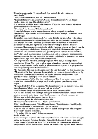 Caius fez uma careta. “E esse Joham? Esse imortal tão interessado em
experiências?”
“Talvez devêssemos falar com ele”, Aro concordou.
“Parem Joham se vocês quiserem”, Nahuel disse calmamente. “Mas deixem
minhas irmãs em paz. Elas são inocentes.”
Aro balançou a cabeça, sua expressão solene. Então ele virou de volta para seus
guardas com um cálido sorriso.
“Queridos”, ele chamou. “Não lutamos hoje.”
A guarda balançou a cabeça em uníssono e saiu de sua posição. A névoa
desapareceu rapidamente, mas eu mantive meu escudo no lugar. Talvez isso fosse
outro truque.
Eu analisei suas expressões quando Aro virou de volta para nós. Seu rosto estava
tão benigno como sempre, mas diferente de antes, eu senti um estranho vazio por
trás daquela fachada. Como se o plano dele tivesse se acabado. Caius estava
claramente infeliz, mas agora sua raiva estava virada pra dentro; ele estava
resignado. Marcus parecia... entediado; não havia outra palavra pra isso. A guarda
estava impassiva e disciplinada de novo; não havia indivíduos entre eles, apenas
um inteiro. Eles estavam em formação, prontos para ir embora. As testemunhas
dos Volturi ainda estavam sendo cautelosas; um após o outro, eles foram embora,
desaparecendo na floresta. Enquanto seu número diminuía, os que restavam iam se
apressando. Logo, todos eles haviam desaparecido.
Aro ergueu a mão para nós, quase apologético. Atrás dele, a maior parte da
guarda, com Caius, Marcus, e as silenciosas, misteriosas esposas, já estavam indo
embora rapidamente, sua formação precisa novamente. Apenas três que pareciam
ser seus guardas pessoas ficaram com ele.
“Eu fico muito feliz que isso tenha se resolvido sem violência”, ele disse docemente.
“Meu amigo, Carlisle – como eu fico agradado em chamá-lo de amigo de novo! Eu
espero que não haja ressentimentos. Eu espero que você compreenda o fardo
pesado que nosso dever põe sobre nossos ombros.”
“Deixe em paz, Aro”, Carlisle disse rigidamente. “Por favor lembre-se que ainda
temos uma anonimidade a proteger aqui, e evite que sua guarda cace nessa
região.”
“É claro, Carlisle”, Aro o assegurou. “Eu lamento merecer sua desaprovação, meu
querido amigo. Talvez, com o tempo, você me perdoe.”
“Talvez, com o tempo, quando você se provar nosso amigo de novo.”
Aro fez uma mesura com a cabeça, a imagem do arrependimento, e andou pra trás
por um momento antes de se virar. Nós observamos em silêncio enquanto os
últimos quatro Volturi desapareciam nas árvores.
Ficou muito quieto. Eu não baixei meu escudo.
“Está realmente acabado?” Eu cochichei para Edward.
O sorriso dele era enorme. “Sim. Eles desistiram. “Como todos os valentões, eles
são covardes embaixo daquela pose.” Ele gargalhou.
Alice riu com ele. “Sério, gente. Eles não vão voltar. Todos podem relaxar agora.”
Houve outro minuto de silêncio.
 “Por toda a falta de sorte”, Stefan murmurou.
Então a ficha caiu.
Gritos de alegria surgiram. Rosnados ensurdecedores encheram a clareira. Maggie
saltou nas costas de Siobhan. Rosalie e Emmett se beijaram de novo – por mais
tempo e mais ardentemente dessa vez. Benjamin e Tia estavam trancados nos
braços um do outros, assim como Carmen e Eleazar. Esme agarrou Alice e Jasper
 