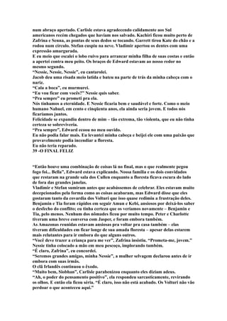 num abraço apertado. Carlisle estava agradecendo calidamente aos Sul
americanos recém chegados que haviam nos salvado. Kachiri ficou muito perto de
Zafrina e Senna, as pontas de seus dedos se tocando. Garrett tirou Kate do chão e a
rodou num círculo. Stefan cuspiu na neve. Vladimir apertou os dentes com uma
expressão amargurada.
E eu meio que escalei o lobo ruivo para arrancar minha filha de suas costas e então
a apertei contra meu peito. Os braços de Edward estavam ao nosso redor no
mesmo segundo.
“Nessie, Nessie, Nessie”, eu cantarolei.
Jacob deu uma risada meio latida e bateu na parte de trás da minha cabeça com o
nariz.
“Cala a boca”, eu murmurei.
“Eu vou ficar com vocês?” Nessie quis saber.
“Pra sempre” eu prometi pra ela.
Nós tínhamos a eternidade. E Nessie ficaria bem e saudável e forte. Como o meio
humano Nahuel, em cento e cinqüenta anos, ela ainda seria jovem. E todos nós
ficaríamos juntos.
Felicidade se expandiu dentro de mim – tão extrema, tão violenta, que eu não tinha
certeza se sobreviveria.
“Pra sempre”, Edward ecoou no meu ouvido.
Eu não podia falar mais. Eu levantei minha cabeça e beijei ele com uma paixão que
provavelmente podia incendiar a floresta.
Eu não teria reparado.
39 -O FINAL FELIZ


“Então houve uma combinação de coisas lá no final, mas o que realmente pegou
fogo foi... Bella”, Edward estava explicando. Nossa família e os dois convidados
que restaram na grande sala dos Cullen enquanto a floresta ficava escura do lado
de fora das grandes janelas.
Vladimir e Stefan sumiram antes que acabássemos de celebrar. Eles estavam muito
decepcionados pela forma como as coisas acabaram, mas Edward disse que eles
gostaram tanto da covardia dos Volturi que isso quase redimiu a frustração deles.
Benjamin e Tia foram rápidos em seguir Amun e Kebi, ansiosos por deixá-los saber
o desfecho do conflito; eu tinha certeza que os veríamos novamente – Benjamin e
Tia, pelo menos. Nenhum dos nômades ficou por muito tempo. Peter e Charlotte
tiveram uma breve conversa com Jasper, e foram embora também.
As Amazonas reunidas estavam ansiosas pra voltar pra casa também – elas
tiveram dificuldades em ficar longe de sua amada floresta – apesar delas estarem
mais relutantes para ir embora do que alguns outros.
“Você deve trazer a criança para me ver”, Zafrina insistiu. “Prometa-me, jovem.”
Nessie tinha colocado a mão em meu pescoço, implorando também.
“É claro, Zafrina”, eu concordei.
“Seremos grandes amigas, minha Nessie”, a mulher selvagem declarou antes de ir
embora com suas irmãs.
O clã Irlandês continuou o êxodo.
“Muito bem, Siobhan”, Carlisle parabenizou enquanto eles diziam adeus.
“Ah, o poder do pensamento positivo”, ela respondeu sarcasticamente, revirando
os olhos. E então ela ficou séria. “É claro, isso não está acabado. Os Volturi não vão
perdoar o que aconteceu aqui.”
 