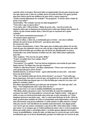 controle sobre si mesmos. Dezesseis lobos arregimentados foram uma surpresa que
eles não esperavam. Caius na verdade morre de medo de lobos. Ele quase perdeu
uma luta contra um há uns milhares de anos atrás e nunca esqueceu.”
“Então existem lobisomens de verdade?” Eu perguntei. “Com luz cheia e balas de
prata e isso tudo?”
Jacob bufou. “De verdade. Isso faz de mim imaginário?”
“Você sabe o que eu quero dizer.”
“Lua cheia, sim”, Edward disse. “Balas de prata, não – isso foi só mais um
daqueles mitos que os humanos inventaram para sentir que tinham uma chance de
vitória. Já não restam muitos deles. Caius fez que os caçassem até a quase
extinção.”
“E você nunca mencionou isso porque...?”
“O assunto nunca apareceu.”
Eu rolei os olhos, e Alice riu, se inclinando para a frente – ela estava enfiada
debaixo do outros braço de Edward – pra piscar para mim.
Eu encarei de volta.
Eu a amava insanamente, é claro. Mas agora que eu tinha uma chance de me dar
conta de que ela realmente estava em casa, de que a fuga dela foi apenas um ardil
porque Edward tinha que acreditar que ela havia nos abandonado, eu estava
começando a me sentir bastante irritada com ela. Alice tinha umas explicações
para dar.
Alice suspirou. “Tire isso do seu peito, Bella.”
“Como você pôde fazer isso comigo, Alice?”
“Foi necessário.”
“Necessário!” Eu explodi. “Você me deixou totalmente convencida de que todos
íamos morrer! Eu fiquei um caco por semanas!”
“Podia ter sido dessa forma”, ela disse calmamente. “Nesse caso você precisava
estar preparada para salvar Nessie.”
Instintivamente, eu abracei Nessie – agora adormecida no meu colo – com mais
força em meus braços.
“Mas você também sabia que havia outras formas”, eu acusei. “Você sabia que
havia esperança. Será que te ocorreu que você poderia ter me contado tudo? Eu sei
que Edward tinha que pensar que era o fim da linha por causa de Aro, mas você
podia ter contado a mim.”
Ela olhou especulativamente pra mim por um momento. “Eu acho que não”, ela
disse. “Você simplesmente não é uma atriz tão boa.”
 “O que isso tem a ver com as minhas habilidades em atuação?”
“Oh, Bella, abaixa um pouco o tom. Você tem idéia de como foi complicado
arrumar isso tudo? Eu nem podia ter certeza de que Nahuel existia – tudo que eu
sabia era que eu estaria procurando uma coisa que eu não conseguia ver! Tente
imaginar procurar um ponto cego – não é a coisa mais fácil que eu já fiz. Além do
mais, precisávamos mandar de volta as testemunhas mais importantes, como se já
não estivéssemos com pressa suficiente. E então manter os olhos abertos o tempo
todo pro caso de vocês decidirem me mandar mais instruções. Em algum ponto
você vai ter que me contar exatamente o que há no Rio. Antes disso tudo, e tinha
que tentar ver os truques que os Volturi podiam inventar e dar a vocês as pequenas
pistas que podia sobre a estratégias deles, e eu tinha apenas algumas horas para
traçar as possibilidades. Acima de tudo, eu tinha que ter certeza de que vocês todos
acreditassem que eu os havia abandonado, porque Aro tinha que ter certeza de que
 