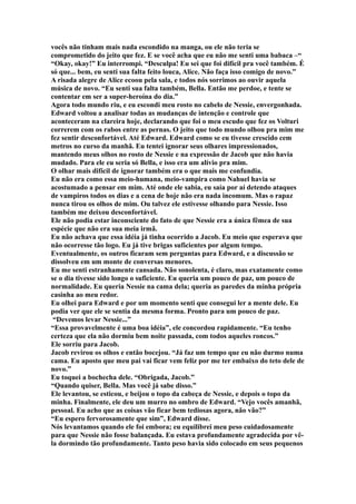 vocês não tinham mais nada escondido na manga, ou ele não teria se
comprometido do jeito que fez. E se você acha que eu não me senti uma babaca –“
“Okay, okay!” Eu interrompi. “Desculpa! Eu sei que foi difícil pra você também. É
só que... bem, eu senti sua falta feito louca, Alice. Não faça isso comigo de novo.”
A risada alegre de Alice ecoou pela sala, e todos nós sorrimos ao ouvir aquela
música de novo. “Eu senti sua falta também, Bella. Então me perdoe, e tente se
contentar em ser a super-heroína do dia.”
Agora todo mundo riu, e eu escondi meu rosto no cabelo de Nessie, envergonhada.
Edward voltou a analisar todas as mudanças de intenção e controle que
aconteceram na clareira hoje, declarando que foi o meu escudo que fez os Volturi
correrem com os rabos entre as pernas. O jeito que todo mundo olhou pra mim me
fez sentir desconfortável. Até Edward. Edward como se eu tivesse crescido cem
metros no curso da manhã. Eu tentei ignorar seus olhares impressionados,
mantendo meus olhos no rosto de Nessie e na expressão de Jacob que não havia
mudado. Para ele eu seria só Bella, e isso era um alívio pra mim.
O olhar mais difícil de ignorar também era o que mais me confundia.
Eu não era como essa meio-humana, meio-vampira como Nahuel havia se
acostumado a pensar em mim. Até onde ele sabia, eu saía por aí detendo ataques
de vampiros todos os dias e a cena de hoje não era nada incomum. Mas o rapaz
nunca tirou os olhos de mim. Ou talvez ele estivesse olhando para Nessie. Isso
também me deixou desconfortável.
Ele não podia estar inconsciente do fato de que Nessie era a única fêmea de sua
espécie que não era sua meia irmã.
Eu não achava que essa idéia já tinha ocorrido a Jacob. Eu meio que esperava que
não ocorresse tão logo. Eu já tive brigas suficientes por algum tempo.
Eventualmente, os outros ficaram sem perguntas para Edward, e a discussão se
dissolveu em um monte de conversas menores.
Eu me senti estranhamente cansada. Não sonolenta, é claro, mas exatamente como
se o dia tivesse sido longo o suficiente. Eu queria um pouco de paz, um pouco de
normalidade. Eu queria Nessie na cama dela; queria as paredes da minha própria
casinha ao meu redor.
Eu olhei para Edward e por um momento senti que consegui ler a mente dele. Eu
podia ver que ele se sentia da mesma forma. Pronto para um pouco de paz.
 “Devemos levar Nessie...”
“Essa provavelmente é uma boa idéia”, ele concordou rapidamente. “Eu tenho
certeza que ela não dormiu bem noite passada, com todos aqueles roncos.”
Ele sorriu para Jacob.
Jacob revirou os olhos e então bocejou. “Já faz um tempo que eu não durmo numa
cama. Eu aposto que meu pai vai ficar vem feliz por me ter embaixo do teto dele de
novo.”
Eu toquei a bochecha dele. “Obrigada, Jacob.”
“Quando quiser, Bella. Mas você já sabe disso.”
Ele levantou, se esticou, e beijou o topo da cabeça de Nessie, e depois o topo da
minha. Finalmente, ele deu um murro no ombro de Edward. “Vejo vocês amanhã,
pessoal. Eu acho que as coisas vão ficar bem tediosas agora, não vão?”
“Eu espero fervorosamente que sim”, Edward disse.
Nós levantamos quando ele foi embora; eu equilibrei meu peso cuidadosamente
para que Nessie não fosse balançada. Eu estava profundamente agradecida por vê-
la dormindo tão profundamente. Tanto peso havia sido colocado em seus pequenos
 