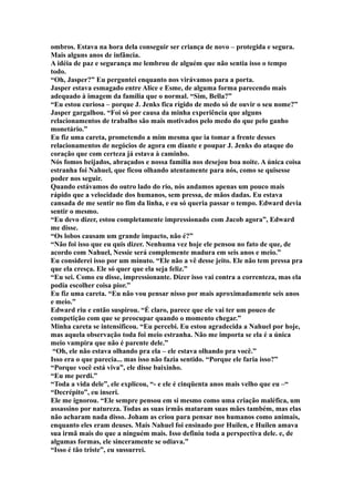 ombros. Estava na hora dela conseguir ser criança de novo – protegida e segura.
Mais alguns anos de infância.
A idéia de paz e segurança me lembrou de alguém que não sentia isso o tempo
todo.
“Oh, Jasper?” Eu perguntei enquanto nos virávamos para a porta.
Jasper estava esmagado entre Alice e Esme, de alguma forma parecendo mais
adequado à imagem da família que o normal. “Sim, Bella?”
“Eu estou curiosa – porque J. Jenks fica rígido de medo só de ouvir o seu nome?”
Jasper gargalhou. “Foi só por causa da minha experiência que alguns
relacionamentos de trabalho são mais motivados pelo medo do que pelo ganho
monetário.”
Eu fiz uma careta, prometendo a mim mesma que ia tomar a frente desses
relacionamentos de negócios de agora em diante e poupar J. Jenks do ataque do
coração que com certeza já estava à caminho.
Nós fomos beijados, abraçados e nossa família nos desejou boa noite. A única coisa
estranha foi Nahuel, que ficou olhando atentamente para nós, como se quisesse
poder nos seguir.
Quando estávamos do outro lado do rio, nós andamos apenas um pouco mais
rápido que a velocidade dos humanos, sem pressa, de mãos dadas. Eu estava
cansada de me sentir no fim da linha, e eu só queria passar o tempo. Edward devia
sentir o mesmo.
“Eu devo dizer, estou completamente impressionado com Jacob agora”, Edward
me disse.
“Os lobos causam um grande impacto, não é?”
“Não foi isso que eu quis dizer. Nenhuma vez hoje ele pensou no fato de que, de
acordo com Nahuel, Nessie será complemente madura em seis anos e meio.”
Eu considerei isso por um minuto. “Ele não a vê desse jeito. Ele não tem pressa pra
que ela cresça. Ele só quer que ela seja feliz.”
“Eu sei. Como eu disse, impressionante. Dizer isso vai contra a correnteza, mas ela
podia escolher coisa pior.”
Eu fiz uma careta. “Eu não vou pensar nisso por mais aproximadamente seis anos
e meio.”
Edward riu e então suspirou. “É claro, parece que ele vai ter um pouco de
competição com que se preocupar quando o momento chegar.”
Minha careta se intensificou. “Eu percebi. Eu estou agradecida a Nahuel por hoje,
mas aquela observação toda foi meio estranha. Não me importa se ela é a única
meio vampira que não é parente dele.”
 “Oh, ele não estava olhando pra ela – ele estava olhando pra você.”
Isso era o que parecia... mas isso não fazia sentido. “Porque ele faria isso?”
“Porque você está viva”, ele disse baixinho.
“Eu me perdi.”
“Toda a vida dele”, ele explicou, “- e ele é cinqüenta anos mais velho que eu –“
“Decrépito”, eu inseri.
Ele me ignorou. “Ele sempre pensou em si mesmo como uma criação maléfica, um
assassino por natureza. Todas as suas irmãs mataram suas mães também, mas elas
não acharam nada disso. Joham as criou para pensar nos humanos como animais,
enquanto eles eram deuses. Mais Nahuel foi ensinado por Huilen, e Huilen amava
sua irmã mais do que a ninguém mais. Isso definiu toda a perspectiva dele. e, de
algumas formas, ele sinceramente se odiava.”
“Isso é tão triste”, eu sussurrei.
 