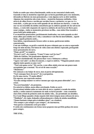 Então eu soube que estava funcionando, então eu me concentrei ainda mais,
trazendo à tona as memórias especiais que eu havia guardado para esse momento,
deixando-as fluírem em meu pensamento, e com alguma sorte as dele também.
Algumas das memórias não eram claras – memórias humanas nubladas, vistas
através de olhos fracos e ouvida por ouvidos fracos: a primeira vez que eu vi o
rosto dele... o jeito que eu me senti quando ele me abraçou na clareira... o som da
sua voz na escuridão da minha consciência que ia embora quando ele me salvou de
James... o rosto dele enquanto ele esperava embaixo de um berço de flores para
casar comigo... todos os momentos preciosos na ilha... suas mãos frias tocando o
nosso bebê pela minha pele...
E as memórias penetrantes, perfeitamente lembradas: seu rosto quando eu abri
meus olhos para minha nova vida, o amanhecer sem fim da imortalidade... aquele
beijo... aquela primeira noite...
Seus lábios, repentinamente ferozes sobre os meus, quebraram minha
concentração.
Com um resfôlego, eu perdi o controle do peso relutante que eu estava segurando
longe de mim mesma. Ele bateu de volta como um elástico repuxado, protegendo
meus pensamentos de novo.
“Oops, perdi!” eu suspirei.
“Eu ouvi você”, ele respirou. “Como? Como você fez isso?”
“Idéia de Zafrina. Nós praticamos algumas vezes.”
Ele estava deslumbrado. Ele piscou duas vezes e balançou a cabeça.
“Agora você sabe”, eu disse levemente, e ergui os ombros. “Ninguém jamais amou
alguém tanto quanto eu amo você.”
 “Você está quase certa.” Ele sorriu, e seus olhos ainda estavam um pouco mais
arregalados que o normal. “Eu só sei de uma exceção.”
“Mentiroso.”
Ele começou a me beijar de novo, mas aí parou abruptamente.
“Você consegue fazer de novo?” ele se perguntou.
Eu fiz uma careta. “É muito difícil.”
Ele esperou, sua expressão ansiosa.
“Eu não consigo manter se estiver mesmo que seja um pouco distraída”, eu o
avisei.
“Eu serei bonzinho”, ele prometeu.
Eu entortei os lábios, meus olhos estreitando. Então eu sorri.
Eu pressionei minhas mãos ao rosto dele de novo, expulsei o escudo da minha
mente, e então comecei exatamente de onde eu havia parado – com a memória
clara feito cristal da primeira noite da minha vida... me prendendo aos detalhes.
Eu ri sem fôlego quando o beijo urgente dele interrompeu meus esforços de novo.
“Maldição”, ele rugiu, beijando esfomeadamente a linha da minha mandíbula.
“Temos bastante tempo para trabalhar nisso”, eu o lembrei.
“Pra sempre e pra sempre e pra sempre”, ele murmurou.
“Isso parece exatamente certo pra mim.”
E então nós continuamos em êxtase nesse pequeno mas perfeito pedaço do nosso
para sempre.

THE END...
 