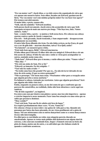 “Eu vou matar você”, Jacob disse, a voz dele estava tão esganiçada de raiva que
era apenas um sussurro baixo. Seus olhos, focados em Edward, queimavam de
fúria. “Eu vou matar você com minhas próprias mãos! Eu vou fazer isso agora!”
Ele tremeu convulsivamente.
O maior lobo, o preto, rosnou alto.
“Seth, saia do caminho.” Edward assobiou.
Seth puxou Jacob novamente. Jacob estava tão acometido de raiva que Seth
conseguiu arranca-lo mais uns metros pra longe. “Não faça isso, Jake. Vamos
embora. Anda.”
Sam - o maior lobo, o preto – se juntou a Seth nessa hora. Ele colocou sua cabeça
enorme contra o peito de Jacob e empurrou.
Eles três – Seth puxando, Jacob tremendo, e Sam empurrando – desapareceram
rapidamente na escuridão.
O outro lobo ficou olhando eles irem. Eu não tinha certeza, na luz fraca, de qual
era a cor do pêlo dele – marrom chocolate, talvez? Era Quil, então?
“Eu lamento”, eu sussurrei para o lobo.
“Está tudo bem agora, Bella”, Edward murmurou.
O lobo olhou para Edward. O olhar dele não era amigável. Edward deu a ele um
frio aceno de cabeça. O lobo fez um som e então se virou para acompanhar os
outros, sumindo assim como eles.
“Tudo bem”, Edward disse pra si mesmo, e então olhou pra mim. “Vamos voltar.”
“Mas Jake –“
“Ele está nas mãos de Sam. Ele se foi.”
“Edward, eu lamento. Eu fui estúpida –“
“Você não fez nada errado –“
 “Eu tenho uma boca tão grande! Por que eu... Eu não devia ter deixado ele me
tirar do sério assim. O que eu estava pensando?”
“Não se preocupe.” Ele tocou meu rosto. “Precisamos voltar para a recepção antes
que alguém perceba a nossa ausência.”
Eu balancei a cabeça, tentando me reorientar. Antes que alguém percebesse? Será
que alguém não tinha visto isso?
Então, enquanto eu pensava nisso, eu me dei conta de que o confronto que me
pareceu tão catastrófico, na realidade, tinha sido bem silencioso e curto aqui nas
sombras.
“Me dê dois segundos”, eu implorei.
Eu estava um caos por dentro com pânico e pesar, mas isso não importava – apenas
o exterior importava nesse momento. Fazer uma boa atuação era uma coisa que eu
sabia que precisava dominar.
“Meu vestido?”
“Você está bem. Nem um fio de cabelo está fora do lugar.”
Eu respirei profundamente duas vezes. “Certo. Vamos lá.”
Ele colocou o braço ao meu redor e me guiou de volta para a luz. Quando nós
passamos por baixo das luzes piscando, ele me virou gentilmente até a pista de
dança. Nós nos misturamos com os outros dançarinos como se a nossa dança nunca
tivesse sido interrompida.
Eu olhei para os convidados ao redor, mas ninguém parecia chocado ou
amedrontado. Apenas os rostos mais pálidos dali demonstravam algum sinal de
estresse, e eles estavam escondendo bem. Jasper e Emmett estavam na beira da
pista de dança, juntos um do outro, e eu adivinhei que eles tinham estado lá
quando o confronto aconteceu.
 
