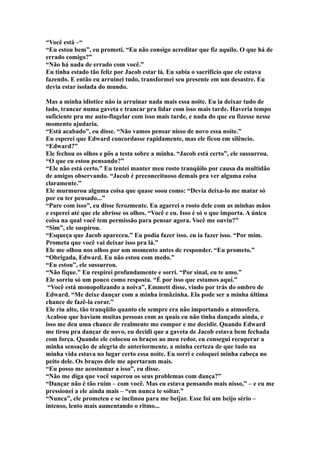 “Você está –“
“Eu estou bem”, eu prometi. “Eu não consigo acreditar que fiz aquilo. O que há de
errado comigo?”
“Não há nada de errado com você.”
Eu tinha estado tão feliz por Jacob estar lá. Eu sabia o sacrifício que ele estava
fazendo. E então eu arruinei tudo, transformei seu presente em um desastre. Eu
devia estar isolada do mundo.

Mas a minha idiotice não ia arruinar nada mais essa noite. Eu ia deixar tudo de
lado, trancar numa gaveta e trancar pra lidar com isso mais tarde. Haveria tempo
suficiente pra me auto-flagelar com isso mais tarde, e nada do que eu fizesse nesse
momento ajudaria.
“Está acabado”, eu disse. “Não vamos pensar nisso de novo essa noite.”
Eu esperei que Edward concordasse rapidamente, mas ele ficou em silêncio.
“Edward?”
Ele fechou os olhos e pôs a testa sobre a minha. “Jacob está certo”, ele sussurrou.
“O que eu estou pensando?”
“Ele não está certo.” Eu tentei manter meu rosto tranqüilo por causa da multidão
de amigos observando. “Jacob é preconceituoso demais pra ver alguma coisa
claramente.”
Ele murmurou alguma coisa que quase soou como: “Devia deixa-lo me matar só
por eu ter pensado...”
“Pare com isso”, eu disse ferozmente. Eu agarrei o rosto dele com as minhas mãos
e esperei até que ele abrisse os olhos. “Você e eu. Isso é só o que importa. A única
coisa na qual você tem permissão para pensar agora. Você me ouviu?”
“Sim”, ele suspirou.
“Esqueça que Jacob apareceu.” Eu podia fazer isso. eu ia fazer isso. “Por mim.
Prometa que você vai deixar isso pra lá.”
Ele me olhou nos olhos por um momento antes de responder. “Eu prometo.”
“Obrigada, Edward. Eu não estou com medo.”
“Eu estou”, ele sussurrou.
“Não fique.” Eu respirei profundamente e sorri. “Por sinal, eu te amo.”
Ele sorriu só um pouco como resposta. “É por isso que estamos aqui.”
 “Você está monopolizando a noiva”, Emmett disse, vindo por trás do ombro de
Edward. “Me deixe dançar com a minha irmãzinha. Ela pode ser a minha última
chance de fazê-la corar.”
Ele riu alto, tão tranqüilo quanto ele sempre era não importando a atmosfera.
Acabou que haviam muitas pessoas com as quais eu não tinha dançado ainda, e
isso me deu uma chance de realmente me compor e me decidir. Quando Edward
me tirou pra dançar de novo, eu decidi que a gaveta de Jacob estava bem fechada
com força. Quando ele colocou os braços ao meu redor, eu consegui recuperar a
minha sensação de alegria de anteriormente, a minha certeza de que tudo na
minha vida estava no lugar certo essa noite. Eu sorri e coloquei minha cabeça no
peito dele. Os braços dele me apertaram mais.
“Eu posso me acostumar a isso”, eu disse.
“Não me diga que você superou os seus problemas com dança?”
“Dançar não é tão ruim – com você. Mas eu estava pensando mais nisso,” – e eu me
pressionei a ele ainda mais – “em nunca te soltar.”
“Nunca”, ele prometeu e se inclinou para me beijar. Esse foi um beijo sério –
intenso, lento mais aumentando o ritmo...
 