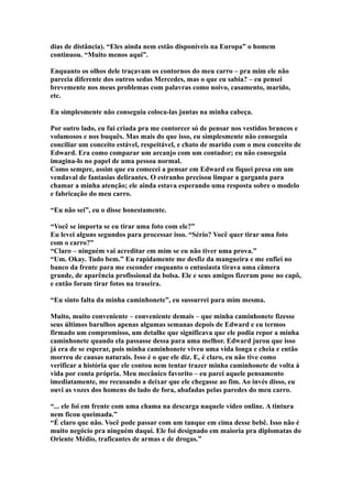 dias de distância). “Eles ainda nem estão disponíveis na Europa” o homem
continuou. “Muito menos aqui”.

Enquanto os olhos dele traçavam os contornos do meu carro – pra mim ele não
parecia diferente dos outros sedas Mercedes, mas o que eu sabia? – eu pensei
brevemente nos meus problemas com palavras como noivo, casamento, marido,
etc.

Eu simplesmente não conseguia coloca-las juntas na minha cabeça.

Por outro lado, eu fui criada pra me contorcer só de pensar nos vestidos brancos e
volumosos e nos buquês. Mas mais do que isso, eu simplesmente não conseguia
conciliar um conceito estável, respeitável, e chato de marido com o meu conceito de
Edward. Era como comparar um arcanjo com um contador; eu não conseguia
imagina-lo no papel de uma pessoa normal.
Como sempre, assim que eu comecei a pensar em Edward eu fiquei presa em um
vendaval de fantasias delirantes. O estranho precisou limpar a garganta para
chamar a minha atenção; ele ainda estava esperando uma resposta sobre o modelo
e fabricação do meu carro.

“Eu não sei”, eu o disse honestamente.

“Você se importa se eu tirar uma foto com ele?”
Eu levei alguns segundos para processar isso. “Sério? Você quer tirar uma foto
com o carro?”
“Claro – ninguém vai acreditar em mim se eu não tiver uma prova.”
“Um. Okay. Tudo bem.” Eu rapidamente me desfiz da mangueira e me enfiei no
banco da frente para me esconder enquanto o entusiasta tirava uma câmera
grande, de aparência profissional da bolsa. Ele e seus amigos fizeram pose no capô,
e então foram tirar fotos na traseira.

“Eu sinto falta da minha caminhonete”, eu sussurrei para mim mesma.

Muito, muito conveniente – conveniente demais – que minha caminhonete fizesse
seus últimos barulhos apenas algumas semanas depois de Edward e eu termos
firmado um compromisso, um detalhe que significava que ele podia repor a minha
caminhonete quando ela passasse dessa para uma melhor. Edward jurou que isso
já era de se esperar, pois minha caminhonete viveu uma vida longa e cheia e então
morreu de causas naturais. Isso é o que ele diz. E, é claro, eu não tive como
verificar a história que ele contou nem tentar trazer minha caminhonete de volta á
vida por conta própria. Meu mecânico favorito – eu parei aquele pensamento
imediatamente, me recusando a deixar que ele chegasse ao fim. Ao invés disso, eu
ouvi as vozes dos homens do lado de fora, abafadas pelas paredes do meu carro.

“... ele foi em frente com uma chama na descarga naquele vídeo online. A tintura
nem ficou queimada.”
“É claro que não. Você pode passar com um tanque em cima desse bebê. Isso não é
muito negócio pra ninguém daqui. Ele foi designado em maioria pra diplomatas do
Oriente Médio, traficantes de armas e de drogas.”
 
