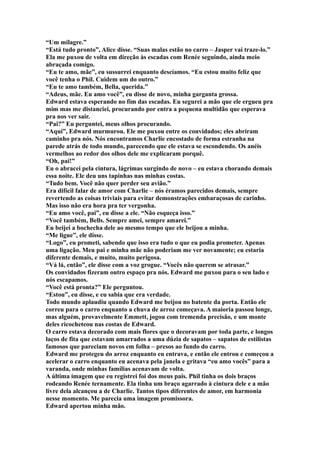 “Um milagre.”
“Está tudo pronto”, Alice disse. “Suas malas estão no carro – Jasper vai traze-lo.”
Ela me puxou de volta em direção às escadas com Renée seguindo, ainda meio
abraçada comigo.
“Eu te amo, mãe”, eu sussurrei enquanto descíamos. “Eu estou muito feliz que
você tenha o Phil. Cuidem um do outro.”
“Eu te amo também, Bella, querida.”
“Adeus, mãe. Eu amo você”, eu disse de novo, minha garganta grossa.
Edward estava esperando no fim das escadas. Eu segurei a mão que ele ergueu pra
mim mas me distanciei, procurando por entra a pequena multidão que esperava
pra nos ver sair.
“Pai?” Eu perguntei, meus olhos procurando.
“Aqui”, Edward murmurou. Ele me puxou entre os convidados; eles abriram
caminho pra nós. Nós encontramos Charlie encostado de forma estranha na
parede atrás de todo mundo, parecendo que ele estava se escondendo. Os anéis
vermelhos ao redor dos olhos dele me explicaram porquê.
“Oh, pai!”
Eu o abracei pela cintura, lágrimas surgindo de novo – eu estava chorando demais
essa noite. Ele deu uns tapinhas nas minhas costas.
“Tudo bem. Você não quer perder seu avião.”
Era difícil falar de amor com Charlie – nós éramos parecidos demais, sempre
revertendo as coisas triviais para evitar demonstrações embaraçosas de carinho.
Mas isso não era hora pra ter vergonha.
“Eu amo você, pai”, eu disse a ele. “Não esqueça isso.”
“Você também, Bells. Sempre amei, sempre amarei.”
Eu beijei a bochecha dele ao mesmo tempo que ele beijou a minha.
“Me ligue”, ele disse.
“Logo”, eu prometi, sabendo que isso era tudo o que eu podia prometer. Apenas
uma ligação. Meu pai e minha mãe não poderiam me ver novamente; eu estaria
diferente demais, e muito, muito perigosa.
“Vá lá, então”, ele disse com a voz grogue. “Vocês não querem se atrasar.”
Os convidados fizeram outro espaço pra nós. Edward me puxou para o seu lado e
nós escapamos.
“Você está pronta?” Ele perguntou.
“Estou”, eu disse, e eu sabia que era verdade.
Todo mundo aplaudiu quando Edward me beijou no batente da porta. Então ele
correu para o carro enquanto a chuva de arroz começava. A maioria passou longe,
mas alguém, provavelmente Emmett, jogou com tremenda precisão, e um monte
deles ricocheteou nas costas de Edward.
O carro estava decorado com mais flores que o decoravam por toda parte, e longos
laços de fita que estavam amarrados a uma dúzia de sapatos – sapatos de estilistas
famosos que pareciam novos em folha – presos ao fundo do carro.
Edward me protegeu do arroz enquanto eu entrava, e então ele entrou e começou a
acelerar o carro enquanto eu acenava pela janela e gritava “eu amo vocês” para a
varanda, onde minhas famílias acenavam de volta.
A última imagem que eu registrei foi dos meus pais. Phil tinha os dois braços
rodeando Renée ternamente. Ela tinha um braço agarrado à cintura dele e a mão
livre dela alcançou a de Charlie. Tantos tipos diferentes de amor, em harmonia
nesse momento. Me parecia uma imagem promissora.
Edward apertou minha mão.
 