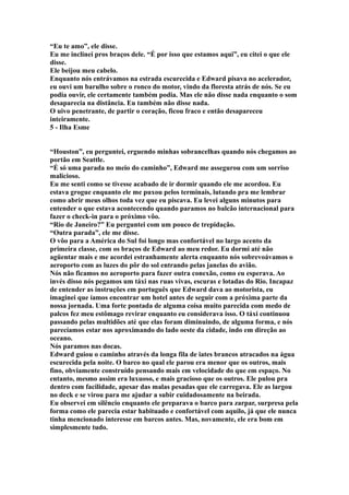 “Eu te amo”, ele disse.
Eu me inclinei pros braços dele. “É por isso que estamos aqui”, eu citei o que ele
disse.
Ele beijou meu cabelo.
Enquanto nós entrávamos na estrada escurecida e Edward pisava no acelerador,
eu ouvi um barulho sobre o ronco do motor, vindo da floresta atrás de nós. Se eu
podia ouvir, ele certamente também podia. Mas ele não disse nada enquanto o som
desaparecia na distância. Eu também não disse nada.
O uivo penetrante, de partir o coração, ficou fraco e então desapareceu
inteiramente.
5 - Ilha Esme


“Houston”, eu perguntei, erguendo minhas sobrancelhas quando nós chegamos ao
portão em Seattle.
“É só uma parada no meio do caminho”, Edward me assegurou com um sorriso
malicioso.
Eu me senti como se tivesse acabado de ir dormir quando ele me acordou. Eu
estava grogue enquanto ele me puxou pelos terminais, lutando pra me lembrar
como abrir meus olhos toda vez que eu piscava. Eu levei alguns minutos para
entender o que estava acontecendo quando paramos no balcão internacional para
fazer o check-in para o próximo vôo.
“Rio de Janeiro?” Eu perguntei com um pouco de trepidação.
“Outra parada”, ele me disse.
O vôo para a América do Sul foi longo mas confortável no largo acento da
primeira classe, com os braços de Edward ao meu redor. Eu dormi até não
agüentar mais e me acordei estranhamente alerta enquanto nós sobrevoávamos o
aeroporto com as luzes do pôr do sol entrando pelas janelas do avião.
Nós não ficamos no aeroporto para fazer outra conexão, como eu esperava. Ao
invés disso nós pegamos um táxi nas ruas vivas, escuras e lotadas do Rio. Incapaz
de entender as instruções em português que Edward dava ao motorista, eu
imaginei que íamos encontrar um hotel antes de seguir com a próxima parte da
nossa jornada. Uma forte pontada de alguma coisa muito parecida com medo de
palcos fez meu estômago revirar enquanto eu considerava isso. O táxi continuou
passando pelas multidões até que elas foram diminuindo, de alguma forma, e nós
parecíamos estar nos aproximando do lado oeste da cidade, indo em direção ao
oceano.
Nós paramos nas docas.
Edward guiou o caminho através da longa fila de iates brancos atracados na água
escurecida pela noite. O barco no qual ele parou era menor que os outros, mais
fino, obviamente construído pensando mais em velocidade do que em espaço. No
entanto, mesmo assim era luxuoso, e mais gracioso que os outros. Ele pulou pra
dentro com facilidade, apesar das malas pesadas que ele carregava. Ele as largou
no deck e se virou para me ajudar a subir cuidadosamente na beirada.
Eu observei em silêncio enquanto ele preparava o barco para zarpar, surpresa pela
forma como ele parecia estar habituado e confortável com aquilo, já que ele nunca
tinha mencionado interesse em barcos antes. Mas, novamente, ele era bom em
simplesmente tudo.
 