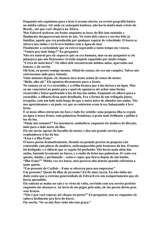 Enquanto nós seguíamos para o leste à oceano aberto, eu revisei geografia básica
na minha cabeça. Até onde eu conseguia lembrar, não havia muito mais a leste do
Brasil... até que você chegava na África.
Mas Edward acelerou em frente enquanto as luzes do Rio iam sumindo e
finalmente desapareceram atrás de nós. No rosto dele estava o sorriso feliz já
familiar, aquele que era produzido por qualquer espécie de velocidade. O barco se
atirava nas ondas e eu levava banhos com a água do mar.
Finalmente a curiosidade que eu estava segurando a tanto tempo me venceu.
“Vamos pra mais longe?” Eu perguntei.
Não era natural pra ele esquecer que eu era humana, mas eu me perguntei se ele
planejava que nós ficássemos vivendo naquele espacinho por muito tempo.
“Cerca de meia hora”. Os olhos dele encontraram minhas mãos, agarradas nos
bancos, e ele sorriu.
Oh bem, eu pensei comigo mesma. Afinal de contas, ele era um vampiro. Talvez nós
estivéssemos indo para Atlantis.
Vinte minutos depois, ele chamou meu nome acima do ronco do motor.
“Bella, olhe ali.” Ele apontou diretamente para a frente.
No começo eu só vi a escuridão, e a trilha branca que a lua deixava na água. Mas
eu me concentrei no ponto para o qual ele apontava até achar uma forma
escurecida e baixa quebrando a luz da lua nas ondas. Enquanto eu olhava para a
escuridão, a silhueta ficou mais detalhada. Era a forma de um triângulo plano,
irregular, com um lado mais longo do que o outro antes de afundar nas ondas. Nós
nos aproximamos e eu pude ver que os contornos eram leves, balançando à leve
brisa.
E aí meus olhos entraram em foco e tudo fez sentido: uma pequena ilha se erguia
na água à nossa frente, com palmeiras frondosas, a praia mais brilhante e pálida à
luz da lua.
“Onde nós estamos?” Eu murmurei, sonhadora, enquanto ele mudava de direção,
indo para o lado norte da ilha.
Ele me ouviu, apesar do barulho do motor, e deu um grande sorriso que
resplandeceu à luz da lua.
“Essa é a Ilha Esme”.
O barco parou dramaticamente, ficando na posição precisa no pequeno cais
construído com placas de madeira, embranquecidos pela brancura da lua. O motor
foi desligado, e o silêncio que se seguiu foi profundo. Não havia nada além das
ondas, batendo levemente no barco, e o ruído da brisa nas palmeiras. O vento era
quente, úmido, e perfumado – como o vapor que ficava depois de um banho.
“Ilha Esme?” Minha voz era baixa, mas pareceu alta demais quando enfrentou a
noite quieta.
“Um presente de Carlisle – Esme se ofereceu para nos emprestar.”
Um presente? Quem dá ilhas de presente? Eu fiz uma careta. Eu não tinha me
dado conta que a extrema generosidade de Edward era um comportamento que ele
havia aprendido.
Ele colocou as malas no cais e se virou de volta, sorrindo com seu sorriso perfeito
enquanto me alcançava. Ao invés de me pegar pela mão, ele me puxou direto pros
seus braços.
“Não é pra você esperar até chegar na porta?” Eu perguntei, sem ar, enquanto ele
saltava facilmente pra fora do barco.
Ele sorriu. “Se eu não fizer tudo não tem graça.”
 