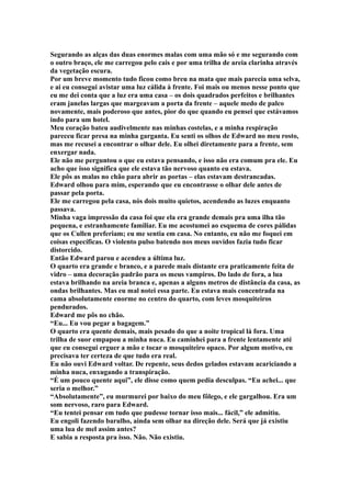 Segurando as alças das duas enormes malas com uma mão só e me segurando com
o outro braço, ele me carregou pelo cais e por uma trilha de areia clarinha através
da vegetação escura.
Por um breve momento tudo ficou como breu na mata que mais parecia uma selva,
e ai eu consegui avistar uma luz cálida à frente. Foi mais ou menos nesse ponto que
eu me dei conta que a luz era uma casa – os dois quadrados perfeitos e brilhantes
eram janelas largas que margeavam a porta da frente – aquele medo de palco
novamente, mais poderoso que antes, pior do que quando eu pensei que estávamos
indo para um hotel.
Meu coração bateu audivelmente nas minhas costelas, e a minha respiração
pareceu ficar presa na minha garganta. Eu senti os olhos de Edward no meu rosto,
mas me recusei a encontrar o olhar dele. Eu olhei diretamente para a frente, sem
enxergar nada.
Ele não me perguntou o que eu estava pensando, e isso não era comum pra ele. Eu
acho que isso significa que ele estava tão nervoso quanto eu estava.
Ele pôs as malas no chão para abrir as portas – elas estavam destrancadas.
Edward olhou para mim, esperando que eu encontrasse o olhar dele antes de
passar pela porta.
Ele me carregou pela casa, nós dois muito quietos, acendendo as luzes enquanto
passava.
Minha vaga impressão da casa foi que ela era grande demais pra uma ilha tão
pequena, e estranhamente familiar. Eu me acostumei ao esquema de cores pálidas
que os Cullen preferiam; eu me sentia em casa. No entanto, eu não me foquei em
coisas específicas. O violento pulso batendo nos meus ouvidos fazia tudo ficar
distorcido.
Então Edward parou e acendeu a última luz.
O quarto era grande e branco, e a parede mais distante era praticamente feita de
vidro – uma decoração padrão para os meus vampiros. Do lado de fora, a lua
estava brilhando na areia branca e, apenas a alguns metros de distância da casa, as
ondas brilhantes. Mas eu mal notei essa parte. Eu estava mais concentrada na
cama absolutamente enorme no centro do quarto, com leves mosquiteiros
pendurados.
Edward me pôs no chão.
“Eu... Eu vou pegar a bagagem.”
O quarto era quente demais, mais pesado do que a noite tropical lá fora. Uma
trilha de suor empapou a minha nuca. Eu caminhei para a frente lentamente até
que eu consegui erguer a mão e tocar o mosquiteiro opaco. Por algum motivo, eu
precisava ter certeza de que tudo era real.
Eu não ouvi Edward voltar. De repente, seus dedos gelados estavam acariciando a
minha nuca, enxugando a transpiração.
“É um pouco quente aqui”, ele disse como quem pedia desculpas. “Eu achei... que
seria o melhor.”
“Absolutamente”, eu murmurei por baixo do meu fôlego, e ele gargalhou. Era um
som nervoso, raro para Edward.
“Eu tentei pensar em tudo que pudesse tornar isso mais... fácil,” ele admitiu.
Eu engoli fazendo barulho, ainda sem olhar na direção dele. Será que já existiu
uma lua de mel assim antes?
E sabia a resposta pra isso. Não. Não existiu.
 