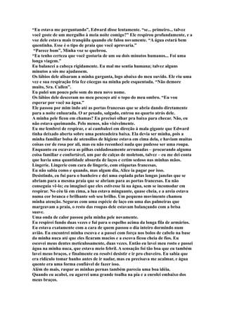 “Eu estava me perguntando”, Edward disse lentamente. “se... primeiro... talvez
você goste de um mergulho à meia noite comigo?” Ele respirou profundamente, e a
voz dele estava mais tranqüila quando ele falou novamente. “A água estará bem
quentinha. Esse é o tipo de praia que você aprovaria.”
 “Parece bom”, Minha voz se quebrou.
“Eu tenho certeza que você gostaria de um ou dois minutos humanos... Foi uma
longa viagem.”
Eu balancei a cabeça rigidamente. Eu mal me sentia humana; talvez alguns
minutos a sós me ajudassem.
Os lábios dele alisaram a minha garganta, logo abaixo do meu ouvido. Ele riu uma
vez e sua respiração fria fez cócegas na minha pele esquentada. “Não demore
muito, Sra. Cullen”.
Eu pulei um pouco pelo som do meu novo nome.
Os lábios dele desceram no meu pescoço até o topo do meu ombro. “Eu vou
esperar por você na água.”
Ele passou por mim indo até as portas francesas que se abria dando diretamente
para a noite enluarada. O ar pesado, salgado, entrou no quarto atrás dele.
A minha pele ficou em chamas? Eu precisei olhar pra baixo para checar. Não, eu
não estava queimando. Pelo menos, não visivelmente.
Eu me lembrei de respirar, e aí cambaleei em direção à mala gigante que Edward
tinha deixado aberta sobre uma penteadeira baixa. Ela devia ser minha, pois a
minha familiar bolsa de utensílios de higiene estava em cima dela, e haviam muitas
coisas cor de rosa por ali, mas eu não reconheci nada que pudesse ser uma roupa.
Enquanto eu escavava as pilhas cuidadosamente arrumadas – procurando alguma
coisa familiar e confortável, um par de calças de moletom, talvez – eu me dei conta
que havia uma quantidade absurda de laços e cetim sedoso nas minhas mãos.
Lingerie. Lingerie com cara de lingerie, com etiquetas francesas.
Eu não sabia como e quando, mas algum dia, Alice ia pagar por isso.
Desistindo, eu fui para o banheiro e dei uma espiada pelas longas janelas que se
abriam para a mesma praia que se abriam para as portas francesas. Eu não
conseguia vê-lo; eu imaginei que eles estivesse lá na água, sem se incomodar em
respirar. No céu lá em cima, a lua estava minguante, quase cheia, e a areia estava
numa cor branca e brilhante sob seu brilho. Um pequeno movimento chamou
minha atenção. Seguras com uma espécie de laço em uma das palmeiras que
margeavam a praia, o resto das roupas dele estavam balançando com a brisa
suave.
Uma onda de calor passou pela minha pele novamente.
Eu respirei fundo duas vezes e fui para o espelho acima da longa fila de armários.
Eu estava exatamente com a cara de quem passou o dia inteiro dormindo num
avião. Eu encontrei minha escova e a passei com força nos bolos de cabelo na base
da minha nuca até que eles ficaram macios e a escova ficou cheia de fios. Eu
escovei meus dentes meticulosamente, duas vezes. Então eu lavei meu rosto e passei
água na minha nuca, que estava meio febril. A sensação foi tão boa que eu também
lavei meus braços, e finalmente eu resolvi desistir e ir pro chuveiro. Eu sabia que
era ridículo tomar banho antes de ir nadar, mas eu precisava me acalmar, e água
quente era uma forma confiável de fazer isso.
Além do mais, raspar as minhas pernas também parecia uma boa idéia.
Quando eu acabei, eu agarrei uma grande toalha na pia e a enrolei embaixo dos
meus braços.
 