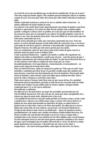 Ai eu dei de cara com um dilema que eu não havia considerado. O que eu ia usar?
Não uma roupa de banho, lógico. Mas também parecia bobagem colocar as minhas
roupas de novo. Eu nem quis saber das coisas que Alice tinha colocado na mala pra
mim.
Minha respiração começou a acelerar de novo e minhas mãos tremeram – os
efeitos calmantes de tomar banho já eram.
Eu comecei a me sentir meio tonta, aparentemente um ataque de pânico com força
máxima se aproximava. Eu sentei no chão frio de azulejo com a minha toalha
grande e coloquei a cabeça entre os joelhos. Eu rezei pra que ele não decidisse vir
me procurar antes que eu conseguisse me refazer. Eu podia imaginar o que ele ia
pensar se me visse aos pedaços desse jeito. Não seria difícil ele se convencer que nós
estávamos cometendo um erro.
Eu não estava pirando por achar que estávamos cometendo um erro. Nem um
pouco. eu estava pirando porque eu não tinha idéia de como fazer isso, e eu estava
com medo de sair desse quarto e enfrentar o desconhecido. Especialmente usando
lingerie francesa. Eu sabia que não estava pronta pra isso ainda.
Isso era exatamente como ter que entrar num teatro cheio de gente sem ter a
mínima noção de quais eram as minhas falas.
Como as pessoas faziam isso – engolir seus medos e confiar tão cegamente em
alguém com todas as imperfeições e medos que ela tem – com tão menos do que o
absoluto cometimento que Edward tinha me dado? Se não fosse Edward lá fora, se
eu não soubesse com todas as células do meu corpo que eu o amo –
incondicionalmente e irrevogavelmente, e honestamente, irracionalmente – eu
nunca seria capaz de levantar desse chão.
Mas era Edward lá fora, então eu sussurrei as palavras “Não seja covarde” bem
baixinho e cambaleei pra ficar de pé. Eu prendi a toalha mais alto embaixo dos
meus braços e marchei com determinação pra fora do banheiro. Passei pela mala
cheia de lacinhos e pela enorme cama sem olhar para nenhum dos dois. Abri a
porta de vidro e fui para a areia fina como talco.
Tudo estava preto e branco, tudo ficou sem cor por causa da lua. Eu caminhei
lentamente pelo pó quentinho, parando ao lado da árvore curvada onde ele tinha
deixado suas roupas. Eu pus minha mão no tronco ríspido e chequei minha
respiração para ver se ela estava uniforme.
Ou uniforme o suficiente.
Eu olhei através do mato baixo, no negro da escuridão, procurando por ele.
Não foi difícil encontra-lo. Ele estava de pé, de costas pra mim, mergulhado até a
cintura na água da meia noite, olhando para a lua oval.
A luz pálida da lua deixava sua pele numa perfeita cor branca, como a areia, como
a própria lua, e deixava seu cabelo negro como o oceano. Ele estava imóvel, as
palmas de suas mãos descansando na superfície da água; as ondas baixas se
quebravam ao redor dele, como se ele fosse uma pedra. Eu olhei para as suaves
linhas das costas dele, de seus ombros, seu pescoço, seu formato indefectível...
O fogo já não deixava mais rastros na minha pele – agora ele queimava lenta e
profundamente; ele sumiu com a minha estranheza, minha tímida incerteza. Eu
deixei a toalha cair sem hesitar deixando-a na árvore com as roupas dele, e
caminhei para a luz branca; isso também me fez ficar pálida como a areia branca.
Eu não conseguia ouviu os sons dos meus passos enquanto caminhava até a beira
da água, mas eu imaginei que ele podia. Edward não se virou. Eu deixei as ondas
gentis quebrarem aos meus pés, e descobri que ele estava certo sobre a
temperatura – ela estava bem quentinha, como água de chuveiro. Eu entrei,
 