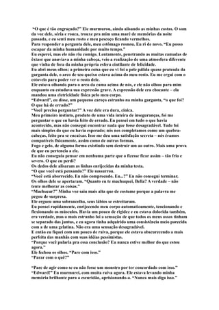 “O que é tão engraçado?” Ele murmurou, ainda alisando as minhas costas. O som
da voz dele, séria e rouca, trouxe pra mim uma maré de memórias da noite
passada, e eu senti meu rosto e meu pescoço ficando vermelhos.
Para responder a pergunta dele, meu estômago rosnou. Eu ri de novo. “Eu posso
escapar da minha humanidade por muito tempo.”
Eu esperei, mas ele não riu comigo. Lentamente, penetrando as muitas camadas de
êxtase que anuviava a minha cabeça, veio a realização de uma atmosfera diferente
que vinha de fora da minha própria esfera cintilante de felicidade.
Eu abri meus olhos; a primeira coisa que eu vi foi a pele pálida quase prateada da
garganta dele, o arco de seu queixo estava acima do meu rosto. Eu me ergui com o
cotovelo para poder ver o rosto dele.
Ele estava olhando para o arco da cama acima de nós, e ele não olhou para mim
enquanto eu estudava sua expressão grave. A expressão dele era chocante – ela
mandou uma eletricidade física pelo meu corpo.
“Edward”, eu disse, um pequeno caroço estranho na minha garganta, “o que foi?
O que há de errado?”
“Você precisa perguntar?” A voz dele era dura, cínica.
Meu primeiro instinto, produto de uma vida inteira de inseguranças, foi me
perguntar o que eu havia feito de errado. Eu pensei em tudo o que havia
acontecido, mas não consegui encontrar nada que fosse desagradável. Tudo foi
mais simples do que eu havia esperado; nós nos completamos como um quebra-
cabeças, feito pra se encaixar. Isso me deu uma satisfação secreta – nós éramos
compatíveis fisicamente, assim como de outras formas.
Fogo e gelo, de alguma forma existindo sem destruir um ao outro. Mais uma prova
de que eu pertencia a ele.
Eu não conseguia pensar em nenhuma parte que o fizesse ficar assim – tão frio e
severo. O que eu perdi?
Os dedos dele alisaram as linhas enrijecidas da minha testa.
“O que você está pensando?” Ele sussurrou.
“Você está aborrecido. Eu não compreendo. Eu...?” Eu não consegui terminar.
Os olhos dele se apertaram. “Quanto eu te machuquei, Bella? A verdade – não
tente melhorar as coisas.”
“Machucar?” Minha voz saiu mais alta que de costume porque a palavra me
pegou de surpresa.
Ele ergueu uma sobrancelha, seus lábios se estreitaram.
Eu pensei rapidamente, enrijecendo meu corpo automaticamente, tencionando e
flexionando os músculos. Havia um pouco de rigidez e eu estava dolorida também,
era verdade, mas o mais estranho foi a sensação de que todos os meus ossos tinham
se separado das juntas, e eu agora tinha adquirido uma consistência meio parecida
com a de uma gelatina. Não era uma sensação desagradável.
E então eu fiquei com um pouco de raiva, porque ele estava obscurecendo a mais
perfeita das manhãs com suas idéias pessimistas.
“Porque você pularia pra essa conclusão? Eu nunca estive melhor do que estou
agora.”
Ele fechou os olhos. “Pare com isso.”
“Parar com o quê?”

“Pare de agir como se eu não fosse um monstro por ter concordado com isso.”
“Edward!” Eu murmurei, com muita raiva agora. Ele estava levando minha
memória brilhante para a escuridão, aprisionando-a. “Nunca mais diga isso.”
 