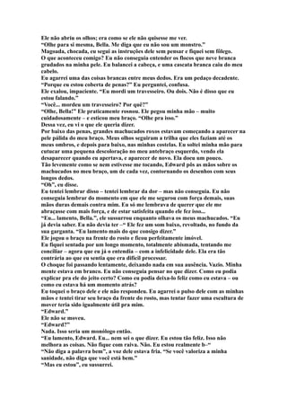 Ele não abriu os olhos; era como se ele não quisesse me ver.
“Olhe para si mesma, Bella. Me diga que eu não sou um monstro.”
Magoada, chocada, eu segui as instruções dele sem pensar e fiquei sem fôlego.
O que aconteceu comigo? Eu não conseguia entender os flocos que neve branca
grudados na minha pele. Eu balancei a cabeça, e uma cascata branca caiu do meu
cabelo.
Eu agarrei uma das coisas brancas entre meus dedos. Era um pedaço decadente.
“Porque eu estou coberta de penas?” Eu perguntei, confusa.
Ele exalou, impaciente. “Eu mordi um travesseiro. Ou dois. Não é disso que eu
estou falando.”
“Você... mordeu um travesseiro? Por quê?”
“Olhe, Bella!” Ele praticamente rosnou. Ele pegou minha mão – muito
cuidadosamente – e esticou meu braço. “Olhe pra isso.”
Dessa vez, eu vi o que ele queria dizer.
Por baixo das penas, grandes machucados roxos estavam começando a aparecer na
pele pálida do meu braço. Meus olhos seguiram a trilha que eles faziam até os
meus ombros, e depois para baixo, nas minhas costelas. Eu soltei minha mão para
cutucar uma pequena descoloração no meu antebraço esquerdo, vendo ela
desaparecer quando eu apertava, e aparecer de novo. Ela doeu um pouco.
Tão levemente como se nem estivesse me tocando, Edward pôs as mãos sobre os
machucados no meu braço, um de cada vez, contornando os desenhos com seus
longos dedos.
“Oh”, eu disse.
Eu tentei lembrar disso – tentei lembrar da dor – mas não conseguia. Eu não
conseguia lembrar do momento em que ele me segurou com força demais, suas
mãos duras demais contra mim. Eu só me lembrava de querer que ele me
abraçasse com mais força, e de estar satisfeita quando ele fez isso...
“Eu... lamento, Bella.”, ele sussurrou enquanto olhava os meus machucados. “Eu
já devia saber. Eu não devia ter –“ Ele fez um som baixo, revoltado, no fundo da
sua garganta. “Eu lamento mais do que consigo dizer.”
Ele jogou o braço na frente do rosto e ficou perfeitamente imóvel.
Eu fiquei sentada por um longo momento, totalmente abismada, tentando me
conciliar – agora que eu já o entendia – com a infelicidade dele. Ela era tão
contrária ao que eu sentia que era difícil processar.
O choque foi passando lentamente, deixando nada em sua ausência. Vazio. Minha
mente estava em branco. Eu não conseguia pensar no que dizer. Como eu podia
explicar pra ele do jeito certo? Como eu podia deixa-lo feliz como eu estava – ou
como eu estava há um momento atrás?
Eu toquei o braço dele e ele não respondeu. Eu agarrei o pulso dele com as minhas
mãos e tentei tirar seu braço da frente do rosto, mas tentar fazer uma escultura de
mover teria sido igualmente útil pra mim.
“Edward.”
Ele não se moveu.
“Edward?”
Nada. Isso seria um monólogo então.
“Eu lamento, Edward. Eu... nem sei o que dizer. Eu estou tão feliz. Isso não
melhora as coisas. Não fique com raiva. Não. Eu estou realmente b–“
“Não diga a palavra bem”, a voz dele estava fria. “Se você valoriza a minha
sanidade, não diga que você está bem.”
“Mas eu estou”, eu sussurrei.
 
