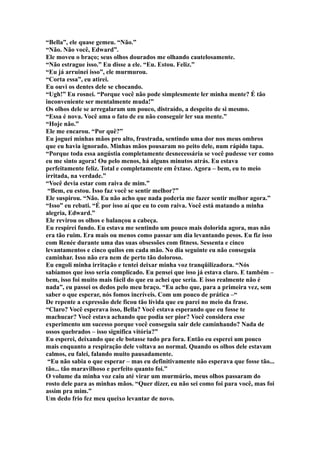 “Bella”, ele quase gemeu. “Não.”
“Não. Não você, Edward”.
Ele moveu o braço; seus olhos dourados me olhando cautelosamente.
“Não estrague isso.” Eu disse a ele. “Eu. Estou. Feliz.”
“Eu já arruinei isso”, ele murmurou.
“Corta essa”, eu atirei.
Eu ouvi os dentes dele se chocando.
“Ugh!” Eu rosnei. “Porque você não pode simplesmente ler minha mente? É tão
inconveniente ser mentalmente muda!”
Os olhos dele se arregalaram um pouco, distraído, a despeito de si mesmo.
“Essa é nova. Você ama o fato de eu não conseguir ler sua mente.”
“Hoje não.”
Ele me encarou. “Por quê?”
Eu joguei minhas mãos pro alto, frustrada, sentindo uma dor nos meus ombros
que eu havia ignorado. Minhas mãos pousaram no peito dele, num rápido tapa.
“Porque toda essa angústia completamente desnecessária se você pudesse ver como
eu me sinto agora! Ou pelo menos, há alguns minutos atrás. Eu estava
perfeitamente feliz. Total e completamente em êxtase. Agora – bem, eu to meio
irritada, na verdade.”
“Você devia estar com raiva de mim.”
 “Bem, eu estou. Isso faz você se sentir melhor?”
Ele suspirou. “Não. Eu não acho que nada poderia me fazer sentir melhor agora.”
“Isso” eu rebati. “É por isso aí que eu to com raiva. Você está matando a minha
alegria, Edward.”
Ele revirou os olhos e balançou a cabeça.
Eu respirei fundo. Eu estava me sentindo um pouco mais dolorida agora, mas não
era tão ruim. Era mais ou menos como passar um dia levantando pesos. Eu fiz isso
com Renée durante uma das suas obsessões com fitness. Sessenta e cinco
levantamentos e cinco quilos em cada mão. No dia seguinte eu não conseguia
caminhar. Isso não era nem de perto tão doloroso.
Eu engoli minha irritação e tentei deixar minha voz tranqüilizadora. “Nós
sabíamos que isso seria complicado. Eu pensei que isso já estava claro. E também –
bem, isso foi muito mais fácil do que eu achei que seria. E isso realmente não é
nada”, eu passei os dedos pelo meu braço. “Eu acho que, para a primeira vez, sem
saber o que esperar, nós fomos incríveis. Com um pouco de prática –“
De repente a expressão dele ficou tão lívida que eu parei no meio da frase.
“Claro? Você esperava isso, Bella? Você estava esperando que eu fosse te
machucar? Você estava achando que podia ser pior? Você considera esse
experimento um sucesso porque você conseguiu sair dele caminhando? Nada de
ossos quebrados – isso significa vitória?”
Eu esperei, deixando que ele botasse tudo pra fora. Então eu esperei um pouco
mais enquanto a respiração dele voltava ao normal. Quando os olhos dele estavam
calmos, eu falei, falando muito pausadamente.
 “Eu não sabia o que esperar – mas eu definitivamente não esperava que fosse tão...
tão... tão maravilhoso e perfeito quanto foi.”
O volume da minha voz caiu até virar um murmúrio, meus olhos passaram do
rosto dele para as minhas mãos. “Quer dizer, eu não sei como foi para você, mas foi
assim pra mim.”
Um dedo frio fez meu queixo levantar de novo.
 