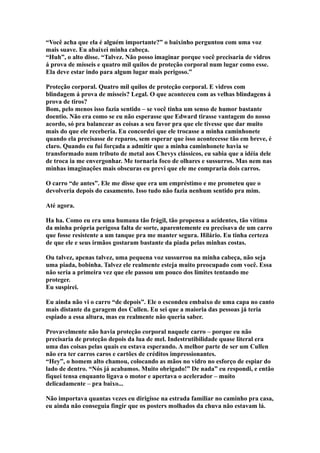 “Você acha que ela é alguém importante?” o baixinho perguntou com uma voz
mais suave. Eu abaixei minha cabeça.
“Huh”, o alto disse. “Talvez. Não posso imaginar porque você precisaria de vidros
á prova de mísseis e quatro mil quilos de proteção corporal num lugar como esse.
Ela deve estar indo para algum lugar mais perigoso.”

Proteção corporal. Quatro mil quilos de proteção corporal. E vidros com
blindagem á prova de mísseis? Legal. O que aconteceu com as velhas blindagens á
prova de tiros?
Bom, pelo menos isso fazia sentido – se você tinha um senso de humor bastante
doentio. Não era como se eu não esperasse que Edward tirasse vantagem do nosso
acordo, só pra balancear as coisas a seu favor pra que ele tivesse que dar muito
mais do que ele receberia. Eu concordei que ele trocasse a minha caminhonete
quando ela precisasse de reparos, sem esperar que isso acontecesse tão em breve, é
claro. Quando eu fui forçada a admitir que a minha caminhonete havia se
transformado num tributo de metal aos Chevys clássicos, eu sabia que a idéia dele
de troca ia me envergonhar. Me tornaria foco de olhares e sussurros. Mas nem nas
minhas imaginações mais obscuras eu previ que ele me compraria dois carros.

O carro “de antes”. Ele me disse que era um empréstimo e me prometeu que o
devolveria depois do casamento. Isso tudo não fazia nenhum sentido pra mim.

Até agora.

Ha ha. Como eu era uma humana tão frágil, tão propensa a acidentes, tão vítima
da minha própria perigosa falta de sorte, aparentemente eu precisava de um carro
que fosse resistente a um tanque pra me manter segura. Hilário. Eu tinha certeza
de que ele e seus irmãos gostaram bastante da piada pelas minhas costas.

Ou talvez, apenas talvez, uma pequena voz sussurrou na minha cabeça, não seja
uma piada, bobinha. Talvez ele realmente esteja muito preocupado com você. Essa
não seria a primeira vez que ele passou um pouco dos limites tentando me
proteger.
Eu suspirei.

Eu ainda não vi o carro “de depois”. Ele o escondeu embaixo de uma capa no canto
mais distante da garagem dos Cullen. Eu sei que a maioria das pessoas já teria
espiado a essa altura, mas eu realmente não queria saber.

Provavelmente não havia proteção corporal naquele carro – porque eu não
precisaria de proteção depois da lua de mel. Indestrutibilidade quase literal era
uma das coisas pelas quais eu estava esperando. A melhor parte de ser um Cullen
não era ter carros caros e cartões de créditos impressionantes.
“Hey”, o homem alto chamou, colocando as mãos no vidro no esforço de espiar do
lado de dentro. “Nós já acabamos. Muito obrigado!” De nada” eu respondi, e então
fiquei tensa enquanto ligava o motor e apertava o acelerador – muito
delicadamente – pra baixo...

Não importava quantas vezes eu dirigisse na estrada familiar no caminho pra casa,
eu ainda não conseguia fingir que os posters molhados da chuva não estavam lá.
 
