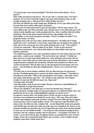 “É com isso que você está preocupada?” Ele disse através dos dentes. “Se eu
gostei?”
Meus olhos permaneceram baixos. “Eu sei que não é a mesma coisa. Você não é
humano. Eu só estava tentando explicar que, para uma humana, bem, eu não
consigo imaginar que a vida possa ficar ainda melhor que isso.”
Ele ficou em silêncio por tanto tempo que, finalmente, eu tive que olhar para cima.
O rosto dele estava mais calmo agora, pensativo.
“Parece que eu tenho mais motivos pra me desculpar.” Ele fez uma careta. “Eu
nem sonhava que você fosse presumir que a forma como eu me sinto pelo que eu fiz
ontem à noite significa que a noite passada não foi... bem, a melhor noite da minha
existência. Mas eu não quero pensar dessa forma, não quando você está...”
Meus lábios se curvaram um pouco nos lados. “Sério? A melhor de todas?” Eu
perguntei numa voz baixa.
Ele pegou meu rosto em suas mãos, ainda introspectivo. “Eu falei com Carlisle
depois que você e eu fizemos o nosso trato, esperando que ele pudesse me ajudar. É
claro que ele me avisou que isso seria muito perigoso para você.” Uma sombra
cruzou sua expressão. “Mas ele tinha fé em mim – fé que eu não merecia.”
Eu comecei a protestar, e ele colocou dois dedos nos meus lábios antes que eu
pudesse comentar.
“Eu também perguntei a ele o que eu poderia esperar. Eu não sabia como isso seria
para mim... sendo eu um vampiro.” Ele sorriu meio sem vontade. “Carlisle me
disse que isso era uma coisa muito poderosa, como nenhuma outra coisa. Ele me
disse que o amor físico não era uma coisa que eu devia subestimar. Com os nossos
temperamentos mudando tão raramente, emoções fortes podem nos alterar em
caráter permanente. Mas ele disse que eu não precisaria me preocupar com essa
parte – você já tinha me alterado completamente.” Dessa vez o sorriso foi mais
genuíno.
“Eu falei com os meus irmãos, também. Eles me disseram que era um prazer
enorme. Perdendo apenas para o prazer de beber sangue humano.” Uma linha se
desenhou na testa dele. “Mas eu já experimentei o seu sangue, e não pode existir
um sangue mais potente que isso... Na verdade eu não acho que eles estejam
errados. Só que isso foi diferente para nós. Algo mais.”
“Foi algo mais. Foi tudo.”
“Isso não muda o fato de que foi errado. Mesmo se houvesse a possibilidade de
você realmente se sentir dessa forma”
“O que isso significa? Você acha que eu estou inventando isso? Porque?”
“Para amenizar a minha culpa. Eu não posso ignorar as evidências, Bella. Ou a sua
história de me livrar das responsabilidades quando eu cometo erros.”
Eu agarrei o queixo dele e me inclinei para a frente até que os nossos rostos só
estavam a uns centímetros de distância um do outro. “Me ouça, Edward Cullen.
Eu não estou fingindo nada pelo seu bem, tá legal? Eu nem sabia que havia alguma
razão pra fazer você se sentir melhor até que você começou a agir tão infeliz. Eu
nunca estive tão feliz em toda a minha vida – eu não fiquei feliz assim nem quando
você decidiu que seu amor por mim era maior que sua vontade de me matar, ou na
primeira manhã que acordei com você lá esperando por mim...Nem mesmo quando
eu ouvi sua voz no estúdio de balé” – ele enrijeceu com a memória antiga do meu
encontro com um vampiro caçador, mas eu não parei – “ou quando você disse ‘eu
aceito’ e eu me dei conta de que, de alguma forma, eu consegui ficar com você pra
sempre. Essas são as memórias mais felizes que eu tenho, e essa é melhor do que
qualquer uma delas. Então aceite isso.”
 
