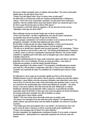 Ele tocou a linha enrugada entre as minhas sobrancelhas. “Eu estou te deixando
infeliz agora. Eu não quero fazer isso.”
“Então você não fiquei triste. Essa é a única coisa errada aqui.”
Os olhos dele se estreitaram, então ele respirou profundamente e balançou a
cabeça. “Você está certa. O passado é passado e eu não posso fazer nada para
mudá-lo. Não faz sentido deixar meu mau humor afetar esse momento para você.
Eu farei o que foi preciso para te deixar feliz agora.”
Eu examinei o rosto dele cheia de suspeita, e ele me deu um sorriso sereno.
“Qualquer coisa que me deixe feliz?”

Meu estômago rosnou ao mesmo tempo que eu fazia a pergunta.
“Você está com fome”, ele disse rapidamente. Ele saiu da cama velozmente,
levantando uma nuvem de penas. O que me fez lembrar.
“Então, porque exatamente você resolveu arruinar os travesseiros de Esme?” Eu
perguntei, sentando e tirando mais algumas do meu cabelo.
Ele já tinha vestido um par de calças caqui folgadas, e estava perto da porta,
bagunçando o cabelo, fazendo algumas penas voarem também.
“Eu não sei se decidi fazer alguma coisa na noite passada”, ele resmungou. “Temos
sorte que foram os travesseiros e não você.” Ele inalou profundamente e balançou
a cabeça, como se estivesse expulsando o pensamento obscuro. Um sorriso muito
autêntico se espalhou pelo rosto dele, mas eu imaginei que estava dando muito
trabalho colocá-lo lá.
E deslizei cuidadosamente da cama, mais consciente, agora, das dores e dos locais
doloridos. Eu o ouvi resfolegar. Ele deu as costas pra mim, e suas mãos se
fecharam nos punhos, os nós dos dedos ficando brancos.
“Minha aparência é tão odiosa assim?” Eu perguntei, trabalhando para manter
meu tom leve. Ele prendeu a respiração, mas não se virou, provavelmente para
esconder sua expressão de mim. Eu caminhei até o banheiro para checar a mim
mesma.

Eu olhei para o meu corpo nu no grande espelho que ficava atrás da porta.
Definitivamente eu já tive dias piores. Havia uma leve sombra em uma das minhas
bochechas, e meus lábios estavam um pouco inchados, mas além disso, meu rosto
estava bem. O resto do meu corpo estava decorado com manchas azuis e roxas. Eu
me concentrei nos machucados que seriam mais difíceis de esconder – nos meus
braços e nos meus ombros. Eles não estavam tão mal. Minha pele se refazia
facilmente. Quando um machucado vinha a aparecer, eu geralmente já tinha
esquecido como ele foi feito. É claro que estes estavam apenas em desenvolvimento.
Eu estaria muito pior amanhã. Isso não ia facilitar as coisas.
Aí eu olhei para o meu cabelo e gemi.
“Bella?” Ele estava bem ali ao meu lado assim que eu emiti o som.
“Eu nunca vou conseguir tirar isso tudo dos meus cabelos!” Eu apontei para a
minha cabeça, que parecia mais com um ninho de galinha. Eu comecei a recolher
as penas.
“Você tinha que estar preocupada com o seu cabelo”, ele murmurou, mas veio
parar atrás de mim e começou a retirar as penas muito mais rapidamente.
“Como você consegue não rir disso? Eu estou ridícula.”
Ele não respondeu; ele simplesmente continuou tirando. E aí eu soube a resposta
imediatamente – nada poderia ser engraçado enquanto ele estivesse com esse
humor.
 