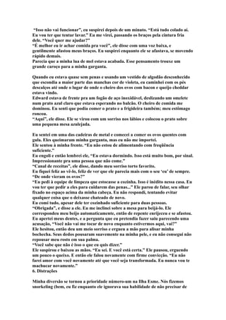 “Isso não vai funcionar”, eu suspirei depois de um minuto. “Está tudo colado aí.
Eu vou ter que tentar lavar.” Eu me virei, passando os braços pela cintura fria
dele. “Você quer me ajudar?”
“É melhor eu ir achar comida pra você”, ele disse com uma voz baixa, e
gentilmente afastou meus braços. Eu suspirei enquanto ele se afastava, se movendo
rápido demais.
Parecia que a minha lua de mel estava acabada. Esse pensamento trouxe um
grande caroço para a minha garganta.

Quando eu estava quase sem penas e usando um vestido de algodão desconhecido
que escondia a maior parte das manchas cor de violeta, eu caminhei com os pés
descalços até onde o lugar de onde o cheiro dos ovos com bacon e queijo cheddar
estava vindo.
Edward estava de frente pra um fogão de aço inoxidável, deslizando um omelete
num prato azul claro que estava esperando no balcão. O cheiro de comida me
dominou. Eu senti que podia comer o prato e a frigideira também; meu estômago
roncou.
“Aqui”, ele disse. Ele se virou com um sorriso nos lábios e colocou o prato sobre
uma pequena mesa azulejada.

Eu sentei em uma das cadeiras de metal e comecei a comer os ovos quentes com
gula. Eles queimaram minha garganta, mas eu não me importei.
Ele sentou à minha frente. “Eu não estou de alimentando com freqüência
suficiente.”
Eu engoli e então lembrei ele, “Eu estava dormindo. Isso está muito bom, por sinal.
Impressionante pra uma pessoa que não come.”
“Canal de receitas”, ele disse, dando meu sorriso torto favorito.
Eu fiquei feliz ao vê-lo, feliz de ver que ele parecia mais com o seu ‘eu’ de sempre.
“De onde vieram os ovos?”
“Eu pedi à equipe de limpeza que estocasse a cozinha. Isso é inédito nessa casa. Eu
vou ter que pedir a eles para cuidarem das penas...” Ele parou de falar, seu olhar
fixado no espaço acima da minha cabeça. Eu não respondi, tentando evitar
qualquer coisa que o deixasse chateado de novo.
Eu comi tudo, apesar dele ter cozinhado suficiente para duas pessoas.
“Obrigada”, e disse a ele. Eu me inclinei sobre a mesa para beijá-lo. Ele
correspondeu meu beijo automaticamente, então de repente enrijeceu e se afastou.
Eu apertei meus dentes, e a pergunta que eu pretendia fazer saiu parecendo uma
acusação, “Você não vai me tocar de novo enquanto estivermos aqui, vai?”
Ele hesitou, então deu um meio sorriso e ergueu a mão para alisar minha
bochecha. Seus dedos pousaram suavemente na minha pele, e eu não consegui não
repousar meu rosto em sua palma.
“Você sabe que não é isso o que eu quis dizer.”
Ele suspirou e baixou as mãos. “Eu sei. E você está certa.” Ele pausou, erguendo
um pouco o queixo. E então ele falou novamente com firme convicção. “Eu não
farei amor com você novamente até que você seja transformada. Eu nunca vou te
machucar novamente.”
6. Distrações

Minha diversão se tornou a prioridade número-um na Ilha Esme. Nós fizemos
snorkeling (bem, eu fiz enquanto ele ignorava sua habilidade de não precisar de
 