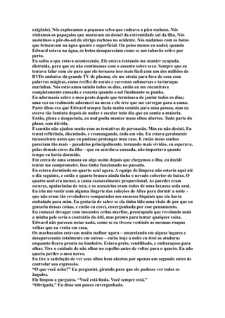 oxigênio). Nós exploramos a pequena selva que rodeava o pico rochoso. Nós
visitamos os papagaios que moravam no dossel da extremidade sul da ilha. Nós
assistimos o pôr-do-sol do abrigo rochoso no ocidente. Nós nadamos com os botos
que brincavam na água quente e superficial. Ou pelos menos eu nadei; quando
Edward estava na água, os botos desapareciam como se um tubarão estive por
perto.
Eu sabia o que estava acontecendo. Ele estava tentando me manter ocupada,
distraída, para que eu não continuasse com o assunto sobre sexo. Sempre que eu
tentava falar com ele para que ele tornasse isso mais fácil com um dos milhões de
DVDs embaixo da grande TV de plasma, ele me atraia para fora de casa com
palavras mágicas, como recifes de corais e cavernas submersas e tartarugas
marinhas. Nós estávamos saindo todos os dias, então eu me encontrava
completamente cansada e exausta quando o sol finalmente se punha.
Eu adormecia sobre o meu prato depois que terminava de jantar todos os dias;
uma vez eu realmente adormeci na mesa e ele teve que me carregar para a cama.
Parte disso era que Edward sempre fazia muita comida para uma pessoa, mas eu
estava tão faminta depois de nadar e escalar todo dia que eu comia a maioria.
Então, plena e desgastada, eu mal podia manter meus olhos abertos. Tudo parte do
plano, sem dúvida.
Exaustão não ajudou muito com as tentativas de persuasão. Mas eu não desisti. Eu
tentei refletindo, discutindo, e resmungando, tudo em vão. Eu estava geralmente
inconsciente antes que eu pudesse prolongar meu caso. E então meus sonhos
pareciam tão reais – pesadelos principalmente, tornando mais vívidos, eu esperava,
pelas demais cores da ilha – que eu acordava cansada, não importava quanto
tempo eu havia dormido.
Em cerca de uma semana ou algo assim depois que chegamos a ilha, eu decidi
tentar me comprometer. Isso tinha funcionado no passado.
Eu estava dormindo no quarto azul agora. A equipe de limpeza não estaria aqui até
o dia seguinte, e então o quarto branco ainda tinha o nevado cobertor de baixo. O
quarto azul era menor, a cama razoavelmente proporcional. As paredes eram
escuras, apaineladas de teca, e os acessórios eram todos de uma luxuosa seda azul.
Eu iria me vestir com alguma lingerie das coleções de Alice para dormir a noite –
que não eram tão reveladores comparados aos escassos biquínis que ela havia
embalado para mim. Eu gostaria de saber se ela tinha tido uma visão de por que eu
gostaria dessas coisas, e então eu corei, envergonhada por esse pensamento.
Eu comecei devagar com inocentes cetins marfins, preocupada que revelando mais
a minha pele seria o contrário do útil, mas pronto para tentar qualquer coisa.
Edward não pareceu notar nada, como se eu tivesse vestindo as mesmas roupas
velhas que eu vestia em casa.
Os machucados estavam muito melhor agora – amarelando em alguns lugares e
desaparecendo totalmente em outros – então hoje a noite eu tirei as ataduras
enquanto ficava pronta no banheiro. Estava preto, rendilhado, e embaraçoso para
olhar. Tive o cuidado de não olhar no espelho antes de voltar para o quarto. Eu não
queria perder o meu nervo.
Eu tive a satisfação de ver seus olhos bem abertos por apenas um segundo antes de
controlar sua expressão.
“O que você acha?” Eu perguntei, girando para que ele pudesse ver todos os
ângulos.
Ele limpou a garganta. “Você está linda. Você sempre está.”
“Obrigada,” Eu disse um pouco envergonhada.
 