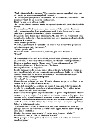 “Você está cansada. Durma, amor.” Ele começou a zumbir a canção de ninar que
ele compôs para mim no nosso primeiro encontro.
“Eu me pergunto por que estou tão cansada,” Eu murmurei sarcasticamente. “Não
poderia ser parte do seu esquema ou algo assim.”
Ele só riu uma vez e voltou a zumbir.
“De tão cansada que eu tenho estado, você poderia pensar que eu estaria dormindo
melhor.”
O som quebrou. “Você tem dormido como a morte, Bella. Você não disse uma
palavra nos seus sonhos desde que chegamos aqui. Se não fosse o ronco, eu me
preocuparia que você estivesse escorregando em um coma.”
Eu ignorei a parte do ronco; eu não roncava. “Eu não estive me remexendo? Isso é
estranho. Normalmente eu fico me mexendo toda sobre a cama quando estou tendo
pesadelos. E gritando.”
“Você tem tido pesadelos?”
“Vívidos. Eles me fazem tão cansada.” Eu bocejei. “Eu não acredito que eu não
estive falando sobre eles toda a noite.”
“Sobre o que eles são?”
“Coisas diferentes – mas os mesmos, você sabe, por causa das cores.”
“Cores?”

“É tudo tão brilhante e real. Geralmente, quando estou sonhando, eu sei que sou
eu. Com esses, eu não sei se estou adormecida. Isso faz eles serem apavorantes.”
Ele soou perturbado quando falou de novo. “O que está assustando você?”
Eu disse rapidamente. “Principalmente...” Eu hesitei.
“Principalmente?” Ele perguntou.
Eu não tinha certeza do porque, mas eu não queria falar a ele sobre a criança nos
meus pesadelos; tinha alguma coisa particular nesse horror. Então, em vez de lhe
dar toda a descrição, eu lhe dei só um elemento. Certamente suficiente para
assustar a mim e a qualquer outra pessoa.
“Os Volturi,” Eu sussurrei.
Ele me abraçou mais pra apertado. “Eles não vão mais nos perturbar. Você vai ser
imortal em breve, e eles não vão ter razão.”
Eu deixei ele me confortar, sentindo um pouco de culpa por ele ter interpretado
errado. Os pesadelos não eram daquele jeito, exatamente. Não era disso que eu
tinha medo – eu tinha medo do garoto.
Ele não era o mesmo garoto do primeiro sonho – o garoto vampiro com os olhos de
sangue que estava sentado sobre as pessoas mortas que eu amava. Esse garoto com
quem eu sonhei pelas últimas quatro vezes na semana passada era definitivamente
humano; suas bochechas eram avermelhadas e seus amplos olhos eram um pouco
verde. Mas como a outra criança, ele se mexeu com medo e desespero enquanto os
Volturi se fechavam entre nós.
Nesse sonho, que era tanto o velho quanto o novo, eu simplesmente tinha que
proteger a criança desconhecida. Não tinha outra opção. Mas no mesmo tempo, eu
sabia que eu iria falhar.
Ele viu o desamparo no meu rosto. “O que eu posso fazer para ajudar?”
Eu balancei a cabeça. “Eles são só sonhos, Edward.”
“Você quer que eu cante para você? Eu canto a noite toda se isso for manter os
pesadelos longe.”
 