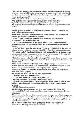“Eles não são tão maus. Alguns são legais. Tão... coloridos. Debaixo d’água, com
os peixes e os corais. Eles todos parecem como se realmente estivesse acontecendo –
eu não sei se estou sonhando. Talvez essa ilha é o problema. É muito claro aqui.”
“Você quer ir pra casa?”
“Não. Não, ainda não. Nós podemos ficar um pouco mais?”
“Nós podemos ficar o quanto você quiser, Bella,” ele me prometeu.
“Quando o semestre começa? Eu não prestando atenção antes.”
Ele suspirou. Talvez ele começou a zumbir, mas eu já tinha apagado antes de ter
certeza.

Depois, quando eu acordei na escuridão, foi como um choque. O sonho foi tão
real... tão vívido, tão sensorial...
Eu estremeci alto, agora, desorientada pelo quarto escuro. A um minuto atrás,
parecia que eu estava sobre um sol brilhante.
“Bella?” Edward sussurrou, seus braços ao meu redor, me balançando
gentilmente. “Você está bem, querida?”
“Oh,” eu estremeci de novo. Só um sonho. Não era real. Para minha grande
surpresa, lágrimas caíram dos meus olhos sem aviso, mantendo minha cabeça
baixa.
“Bella!” ele disse – alto, alarmado agora. “O que foi?” Ele limpou as lágrimas das
minhas quentes bochechas com seus dedos frios e frenéticos, mas outras caíram.
“Era só um sonho.” Eu não pude conter a quebra da minha voz. As lágrimas eram
absurdamente perturbadoras, mas eu não pude obter o controle da dor agarrada
em mim. Eu queria tanto que o sonho fosse verdade.
“Tudo bem, amor, você está bem. Eu estou aqui.” Ele me movimentou para frente e
para trás, um pouco rápido para acalmar. “Você teve outro pesadelo? Não era real,
não era real.”
“Não era um pesadelo.” Eu balancei minha cabeça, esfregando as costas das
minhas mãos nos meus olhos. “Era um sonho bom.” Minha voz quebrou de novo.
“Então por que você esta chorando?” Ele perguntou, perplexo.
“Porque eu acordei,” eu lamentei, envolvendo os meus braços nos seu pescoço,
soluçando na sua garganta.
Ele riu uma vez, mas o seu tom era tenso e preocupado.
 “Tudo está bem, Bella. Respire fundo.”
“Era tão real,” eu chorei. “Eu queria que fosse real.”
“Me conte sobre isso,” ele insistiu. “Talvez isso te ajude.”
“Nós estávamos numa praia...” Eu menti, indo um pouco para trás para ver sua
ansiosa expressão de anjo dentro da escuridão. Eu o encarei para tentar me
acalmar.
“E?” Ele finalmente perguntou.
Eu pisquei para que as lágrimas dos meus olhos caíssem. “Oh Edward...”
“Me conte, Bella,” ele invocou, seus olhos selvagens preocupados com a dor na
minha voz.
Mas eu não podia. Em vez disso, eu apertei os meus braços em volta do seu pescoço
de novo e apertei a minha boca na sua ferventemente. Não era o meu maior desejo
– era preciso para minha dor aguda. Sua resposta foi imediata mas rapidamente
seguida pela sua repulsa.
Ele se debateu contra mim o mais gentil possível com a sua surpresa, me
distanciando dele, segurando os meus ombros.
 