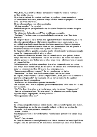 “Não, Bella,” Ele insistiu, olhando para mim horrorizado, como se eu tivesse
perdido minha cabeça.
Meus braços caíram, derrotados, e as bizarras lágrimas caíram numa forte
corrente sobre o meu rosto, um novo soluço subindo na minha garganta. Ele estava
certo – eu devia estar louca.
Ele me olhou confuso, com olhos agonizados.
“Me descu-u-ulpe,” Eu gaguejei.
Então ele me puxou para perto dele, me abraçando fortemente contra o seu peito
de mármore.
“Eu não posso, Bella, não posso!” Seu gemido era agonizado.
“Por favor,” Eu disse, meu argumento abafando contra sua pele. “Por favor,
Edward?”
Eu não pude dizer se ele se moveu pela lágrimas tremendo na minha voz, ou se ele
não estava preparado para lidar com os meus inesperados ataques, ou se sua
necessidade era simplesmente insuportável como as minhas. Mas não importa a
razão, ele puxou os meus lábios de volta aos seus, se rendendo com um gemido. E
nós começamos quando o meu sonho já tinha ido embora.
Eu fiquei em silêncio quando acordei de manhã e tentei manter a minha respiração
calma. Eu estava com medo de abrir os olhos.
Eu estava deitada sobre o peito de Edward, mas ele estava bem quieto e os seus
braços não estavam ao meu redor. Isso era um mau sinal. Eu estava com medo de
admitir que estava acordada e ter que olhar a sua raiva – não importava pra quem
ela estava dirigida.
Cuidadosamente, eu abri os meus olhos. Seus olhos estavam fixados para cima,
seus braços atrás da sua cabeça. Eu me curvei em cima do meu cotovelo até que eu
pude ver o seu rosto melhor. Ele estava liso, sem expressões.
“Em quantos problemas eu estou?” Eu perguntei numa voz baixa.
“Em muitos,” ele disse, mas ele virou sua cabeça e sorriu para mim.
Eu suspirei. “Me desculpe,” Eu disse. “Quero dizer... Bem, eu não sei exatamente o
que foi a noite passada.” Eu balancei a cabeça para a memória das lágrimas
irracionais, da estranha mágoa.
“Você nunca me disse sobre o que era o seu sonho.”
“Eu acho que não – mas eu suponho que tenha te mostrado sobre o que era.” Eu ri
nervosamente.
“Oh,” Ele disse. Seus olhos se arregalaram, e então ele piscou. “Interessante.”
“Era um sonho muito bom,” Eu murmurei. Ele não comentou, então alguns
segundos depois eu perguntei, “Estou perdoada?”
“Estou pensando sobre isso.”


Aqui.
Eu sentei, planejando examinar a mim mesma - não parecia ter penas, pelo menos.
Mas enquanto eu me movia, uma estranha onda de vertigem me acertou. Eu
balancei e caí de novo contra os travesseiros.
"Whoa... tontura."
Seus braços estavam ao meu redor então. "Você dormiu por um bom tempo. Doze
horas"
"Doze?" Que estranho.
Eu tentei me dar um exame rápido enquanto falava, tentando ser imperceptível em
relação à isso. Eu parecia bem. Os hematomas no meu braço ainda eram de uma
 