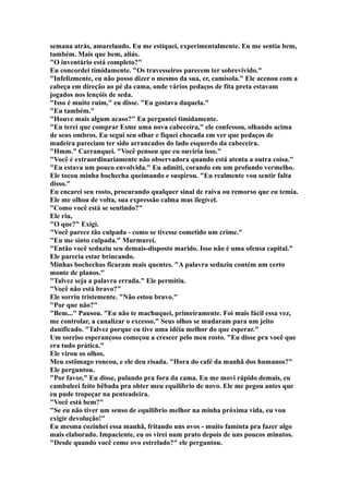 semana atrás, amarelando. Eu me estiquei, experimentalmente. Eu me sentia bem,
também. Mais que bem, aliás.
"O inventário está completo?"
Eu concordei timidamente. "Os travesseiros parecem ter sobrevivido."
"Infelizmente, eu não posso dizer o mesmo da sua, er, camisola." Ele acenou com a
cabeça em direção ao pé da cama, onde vários pedaços de fita preta estavam
jogados nos lençóis de seda.
"Isso é muito ruim," eu disse. "Eu gostava daquela."
"Eu também."
"Houve mais algum acaso?" Eu perguntei timidamente.
"Eu terei que comprar Esme uma nova cabeceira," ele confessou, olhando acima
de seus ombros. Eu segui seu olhar e fiquei chocada em ver que pedaços de
madeira pareciam ter sido arrancados do lado esquerdo da cabeceira.
"Hmm." Carranquei. "Você pensou que eu ouviria isso."
"Você é extraordinariamente não observadora quando está atenta a outra coisa."
"Eu estava um pouco envolvida." Eu admiti, corando em um profundo vermelho.
Ele tocou minha bochecha queimando e suspirou. "Eu realmente vou sentir falta
disso."
Eu encarei seu rosto, procurando qualquer sinal de raiva ou remorso que eu temia.
Ele me olhou de volta, sua expressão calma mas ilegível.
"Como você está se sentindo?"
Ele riu,
"O que?" Exigi.
"Você parece tão culpada - como se tivesse cometido um crime."
"Eu me sinto culpada." Murmurei.
"Então você seduziu seu demais-disposto marido. Isso não é uma ofensa capital."
Ele parecia estar brincando.
Minhas bochechas ficaram mais quentes. "A palavra seduziu contém um certo
monte de planos."
"Talvez seja a palavra errada." Ele permitiu.
"Você não está bravo?"
Ele sorriu tristemente. "Não estou bravo."
"Por que não?"
"Bem..." Pausou. "Eu não te machuquei, primeiramente. Foi mais fácil essa vez,
me controlar, a canalizar o excesso." Seus olhos se mudaram para um jeito
danificado. "Talvez porque eu tive uma idéia melhor do que esperar."
Um sorriso esperançoso começou a crescer pelo meu rosto. "Eu disse pra você que
era tudo prática."
Ele virou os olhos.
Meu estômago roncou, e ele deu risada. "Hora do café da manhã dos humanos?"
Ele perguntou.
"Por favor," Eu disse, pulando pra fora da cama. Eu me movi rápido demais, eu
cambaleei feito bêbada pra obter meu equilíbrio de novo. Ele me pegou antes que
eu pude tropeçar na penteadeira.
"Você está bem?"
"Se eu não tiver um senso de equilíbrio melhor na minha próxima vida, eu vou
exigir devolução!"
Eu mesma cozinhei essa manhã, fritando uns ovos - muito faminta pra fazer algo
mais elaborado. Impaciente, eu os virei num prato depois de uns poucos minutos.
"Desde quando você come ovo estrelado?" ele perguntou.
 