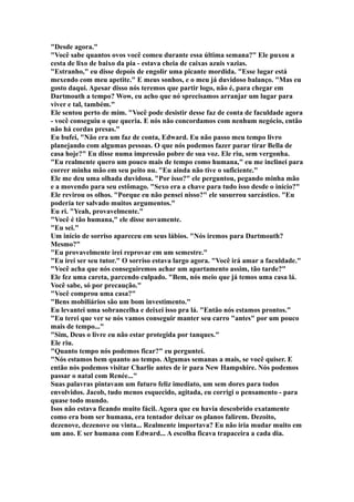 "Desde agora."
"Você sabe quantos ovos você comeu durante essa última semana?" Ele puxou a
cesta de lixo de baixo da pia - estava cheia de caixas azuis vazias.
"Estranho," eu disse depois de engolir uma picante mordida. "Esse lugar está
mexendo com meu apetite." E meus sonhos, e o meu já duvidoso balanço. "Mas eu
gosto daqui. Apesar disso nós teremos que partir logo, não é, para chegar em
Dartmouth a tempo? Wow, eu acho que nó sprecisamos arranjar um lugar para
viver e tal, também."
Ele sentou perto de mim. "Você pode desistir desse faz de conta de faculdade agora
- você conseguiu o que queria. E nós não concordamos com nenhum negócio, então
não há cordas presas."
Eu bufei, "Não era um faz de conta, Edward. Eu não passo meu tempo livro
planejando com algumas pessoas. O que nós podemos fazer parar tirar Bella de
casa hoje?" Eu disse numa impressão pobre de sua voz. Ele riu, sem vergonha.
"Eu realmente quero um pouco mais de tempo como humana," eu me inclinei para
correr minha mão em seu peito nu. "Eu ainda não tive o suficiente."
Ele me deu uma olhada duvidosa. "Por isso?" ele perguntou, pegando minha mão
e a movendo para seu estômago. "Sexo era a chave para tudo isso desde o início?"
Ele revirou os olhos. "Porque eu não pensei nisso?" ele susurrou sarcástico. "Eu
poderia ter salvado muitos argumentos."
Eu ri. "Yeah, provavelmente."
"Você é tão humana," ele disse novamente.
"Eu sei."
Um início de sorriso apareceu em seus lábios. "Nós iremos para Dartmouth?
Mesmo?"
"Eu provavelmente irei reprovar em um semestre."
"Eu irei ser seu tutor." O sorriso estava largo agora. "Você irá amar a faculdade."
"Você acha que nós conseguiremos achar um apartamento assim, tão tarde?"
Ele fez uma careta, parcendo culpado. "Bem, nós meio que já temos uma casa lá.
Você sabe, só por precaução."
"Você comprou uma casa?"
"Bens mobiliários são um bom investimento."
Eu levantei uma sobrancelha e deixei isso pra lá. "Então nós estamos prontos."
"Eu terei que ver se nós vamos conseguir manter seu carro "antes" por um pouco
mais de tempo..."
"Sim, Deus o livre eu não estar protegida por tanques."
Ele riu.
"Quanto tempo nós podemos ficar?" eu perguntei.
"Nós estamos bem quanto ao tempo. Algumas semanas a mais, se você quiser. E
então nós podemos visitar Charlie antes de ir para New Hampshire. Nós podemos
passar o natal com Renée..."
Suas palavras pintavam um futuro feliz imediato, um sem dores para todos
envolvidos. Jacob, tudo menos esquecido, agitada, eu corrigi o pensamento - para
quase todo mundo.
Isos não estava ficando muito fácil. Agora que eu havia descobrido exatamente
como era bom ser humana, era tentador deixar os planos falirem. Dezoito,
dezenove, dezenove ou vinta... Realmente importava? Eu não iria mudar muito em
um ano. E ser humana com Edward... A escolha ficava trapaceira a cada dia.
 