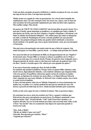 Cada um deles, pregado em postes telefônicos e colados em placas de rua, era como
um tapa de luz no rosto. Um tapa bem merecido.

Minha mente era sugada de volta ao pensamento. Eu o havia interrompido tão
rapidamente antes. Eu não consegui evitar isso nessa rua. Agora, com as fotos do
meu mecânico favorito passando rapidamente por mim em intervalos regulares.
Meu melhor amigo. Meu Jacob.

Os posters de VOCÊ VIU ESSE GAROTO? não foram idéia do pai de Jacob. Foi o
meu pai, Charlie, quem imprimiu os panfletos e os espalhou por toda a cidade. E
não apenas em Forks, mas em Port Angeles e Sequim e Hoquiam e Aberdeem e em
todas as cidades da Península Olímpica... Ele cuidou para que todas as delegacias
em todo o estado de Washington tivessem o mesmo panfleto em suas paredes
também. Sua própria delegacia tinha um quadro inteiro dedicado a encontrar
Jacob também. Um quadro que estava quase inteiramente vazio, pra sua decepção
e frustração.

Meu pai estava decepcionado com muito mais do que a falta de resposta. Sua
maior decepção era com Billy, o pai de Jacob – e o amigo mais próximo de Charlie.

Por causa da falta de envolvimento de Billy no desaparecimento do seu “fugitivo”
de dezesseis anos. Porque Billy se recusou a colocar os panfletos em La Push, a
reserva na costa que era a casa de Jacob. Porque ele parecia estar resignado com o
desaparecimento de Jacob, como se não houvesse nada que ele pudesse fazer. Por
ele dizer “Jacob é crescido agora. Ele voltará pra casa quando ele quiser.”

E ele estava frustrado comigo por ficar do lado de Billy.
Eu também não pendurei panfletos. Porque tanto eu quanto Billy sabíamos onde
Jacob estava, figuradamente falando, e nós também sabíamos que ninguém tinha
visto esse garoto. Os panfletos colocaram aquele caroço de costume na minha
garganta, as lágrimas de costume nos meus olhos, e eu fiquei feliz por Edward
estar viajando em caça nesse Sábado. Se Edward visse a minha reação, isso o faria
se sentir terrível também.
É claro, haviam pontos ruins em ser Sábado. Enquanto eu virava lentamente em
minha rua, eu podia ver a viatura policial do meu pai na entrada de casa. Ele
deixou a pescaria de lado hoje de novo. Ainda fazendo beicinho pelo casamento.

Então eu não seria capaz de usar o telefone lá dentro. Mas eu precisava ligar...

Eu estacionei na curva, atrás da escultura de Chevy e peguei o telefone que
Edward me deu para emergências no porta luvas. Eu disquei, mantendo o meu
dedo no botão “end”. Só pela dúvida. “Alô?’ Seth Clearwater atendeu, e eu
suspirei aliviada. Eu era covarde demais pra falar com sua irmã mais velha, Leah.
A frase “me morda” não era exatamente uma figura de expressão quando se
tratava de Leah.

“Hey, Seth, é Bella”.
“Oh diz aê, Bella! Como você está?”
Chocada. Desesperada por notícias. “Bem.”
“Ligando por notícias?”
 