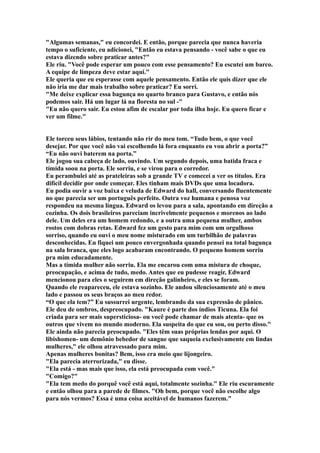 "Algumas semanas," eu concordei. E então, porque parecia que nunca haveria
tempo o suficiente, eu adicionei, "Então eu estava pensando - você sabe o que eu
estava dizendo sobre praticar antes?"
Ele riu. "Você pode esperar um pouco com esse pensamento? Eu escutei um barco.
A equipe de limpeza deve estar aqui."
Ele queria que eu esperasse com aquele pensamento. Então ele quis dizer que ele
não iria me dar mais trabalho sobre praticar? Eu sorri.
"Me deixe explicar essa bagunça no quarto branco para Gustavo, e então nós
podemos sair. Há um lugar lá na floresta no sul -"
"Eu não quero sair. Eu estou afim de escalar por toda ilha hoje. Eu quero ficar e
ver um filme."


Ele torceu seus lábios, tentando não rir do meu tom. “Tudo bem, o que você
desejar. Por que você não vai escolhendo lá fora enquanto eu vou abrir a porta?”
“Eu não ouvi baterem na porta.”
Ele jogou sua cabeça de lado, ouvindo. Um segundo depois, uma batida fraca e
tímida soou na porta. Ele sorriu, e se virou para o corredor.
Eu perambulei até as prateleiras sob a grande TV e comecei a ver os títulos. Era
difícil decidir por onde começar. Eles tinham mais DVDs que uma locadora.
Eu podia ouvir a voz baixa e veluda de Edward do hall, conversando fluentemente
no que parecia ser um português perfeito. Outra voz humana e penosa voz
respondeu na mesma língua. Edward os levou para a sala, apontando em direção a
cozinha. Os dois brasileiros pareciam incrivelmente pequenos e morenos ao lado
dele. Um deles era um homem redondo, e a outra uma pequena mulher, ambos
rostos com dobras retas. Edward fez um gesto para mim com um orgulhoso
sorriso, quando eu ouvi o meu nome misturado em um turbilhão de palavras
desconhecidas. Eu fiquei um pouco envergonhada quando pensei na total bagunça
na sala branca, que eles logo acabaram encontrando. O pequeno homem sorriu
pra mim educadamente.
Mas a tímida mulher não sorriu. Ela me encarou com uma mistura de choque,
preocupação, e acima de tudo, medo. Antes que eu pudesse reagir, Edward
mencionou para eles o seguirem em direção galinheiro, e eles se foram.
Quando ele reapareceu, ele estava sozinho. Ele andou silenciosamente até o meu
lado e passou os seus braços ao meu redor.
“O que ela tem?” Eu sussurrei urgente, lembrando da sua expressão de pânico.
Ele deu de ombros, despreocupado. "Kaure é parte dos índios Ticuna. Ela foi
criada para ser mais supersticiosa- ou você pode chamar de mais atenta- que os
outros que vivem no mundo moderno. Ela suspeita do que eu sou, ou perto disso."
Ele ainda não parecia preocupado. "Eles têm suas próprias lendas por aqui. O
libishomen- um demônio bebedor de sangue que saqueia exclusivamente em lindas
mulheres," ele olhou atravessado para mim.
Apenas mulheres bonitas? Bem, isso era meio que lijongeiro.
"Ela parecia aterrorizada," eu disse.
"Ela está - mas mais que isso, ela está preocupada com você."
"Comigo?"
"Ela tem medo do porquê você está aqui, totalmente sozinha." Ele riu escuramente
e então olhou para a parede de filmes. "Oh bem, porque você não escolhe algo
para nós vermos? Essa é uma coisa aceitável de humanos fazerem."
 