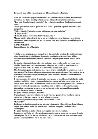 Eu mordi meu lábio, rasgada por um dilema. Eu estava faminta.

Com um sorriso ele pegou minha mão e me conduziu até a cozinha. Ele conhecia
meu rosto tão bem, não importava que ele não pudesse ler minha mente.
"Isso está ficando fora de controle," Eu reclamei quando eu finalmente me senti
cheia.
"Você quer nadar com os golfinhos esta tarde - queimar algumas calorias?" ele
perguntou.
"Talvez depois. Eu tenho outroa idéia para queimar calorias."
"E o que seria?"
"Bem, há muitas cabeceiras horríveis deixadas-"
Mas eu não terminei. Ele já havia me arrastado para seus braços, e seus lábios
calaram os meus enquanto ele me carregava com uma inumana velocidade para o
quarto azul.
7. INESPERADO
Traduzido por Sara Machado


A linha negra avançou para mim através da mortalha neblina. Eu podia ver seus
olhos de ruibi escuro brilhando de desejo, anseiando pela caça. Seus lábios
esticados sobre seus dentes úmidos e afiados – alguns para rosnar, outras para
sorrir.
Eu ouvi a criança atrás de mim choramingar, mas eu não podia me virar para
olhá-lo. Embora eu estivesse desdesperada para me certificar que ele estava
seguro, eu não podia me dar o luxo de desviar o meu foco agora.
Eles flutuaram para mais perto, suas capas negras ondulando-se levemente com o
movimento. Eu vi suas mãos curvarem como garras cor-de-osso. Eles começaram a
se separar, buscando chegar até nós por todos os lados. Nós estávamos cercados.
Nós iríamos morrer.
E então, como a luz súbita de um raio, toda a cena se modificou. E ainda sim nada
mudou – os Volturi ainda estavam vindo diretamente até nós, enebriados para
matar. Tudo o que havia mudado era coma situação me era apresentado. Eu estava
ansiosa pra isso. Eu queria que eles atacassem. O pânico se transformou em
adrenalina confome eu avançava, um sorisso no rosto, um grunido escapando
através dos meus dentes expostos.
Eu pulei sentada, desperta do sonho.
O quarto estava escuro. E também incrivelmente quente. Suor molhava o meu
cabelo perto da testa e escorria pela minha garganta.
Eu vaculhei pelos lençois quentes e encontrei-os vazios.
“Edward?”
Então, meus dendos encontraram alguma coisa macia e fina e firme. Uma folha de
papel, dobrada ao meio. Eu levei a nota comigo e apalpei o caminho até o
interruptor.
Na parte de fora da nota, estava endereçada para a Sra. Cullen.
Espero que você não perceba a minha ausencia, mas se notar, eu vou estar de volta
bem rápido. Eu só fui para o continente caçar. Volte a dormir e eu vou estar aqui
quando você acordar de novo. Eu amo você .
 