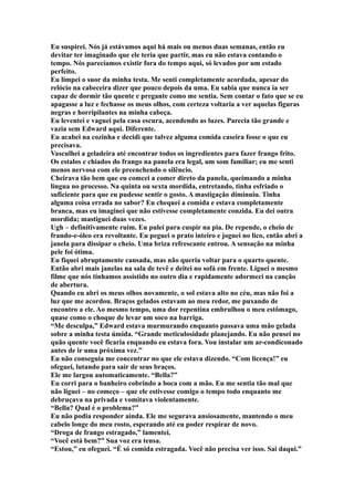Eu suspirei. Nós já estávamos aqui há mais ou menos duas semanas, então eu
devitar ter imaginado que ele teria que partir, mas eu não estava contando o
tempo. Nós parecíamos existir fora do tempo aqui, só levados por um estado
perfeito.
Eu limpei o suor da minha testa. Me senti completamente acordada, apesar do
relócio na cabeceira dizer que pouco depois da uma. Eu sabia que nunca ia ser
capaz de dormir tão quente e pregante como me sentia. Sem contar o fato que se eu
apagasse a luz e fechasse os meus olhos, com certeza voltaria a ver aquelas figuras
negras e horripilantes na minha cabeça.
Eu leventei e vaguei pela casa escura, acendendo as luzes. Parecia tão grande e
vazia sem Edward aqui. Diferente.
Eu acabei na cozinha e decidi que talvez alguma comida caseira fosse o que eu
precisava.
Vasculhei a geladeira até encontrar todos os ingredientes para fazer frango frito.
Os estalos e chiados do frango na panela era legal, um som familiar; eu me senti
menos nervosa com ele preenchendo o silêncio.
Cheirava tão bem que eu comcei a comer direto da panela, queimando a minha
lingua no processo. Na quinta ou sexta mordida, entretando, tinha esfriado o
suficiente para que eu pudesse sentir o gosto. A mastigação diminuiu. Tinha
alguma coisa errada no sabor? Eu chequei a comida e estava completamente
branca, mas eu imaginei que não estivesse completamente conzida. Eu dei outra
mordida; mastiguei duas vezes.
Ugh – definitivamente ruim. Eu pulei para cuspir na pia. De repende, o cheio de
frando-e-óleo era revoltante. Eu peguei o prato inteiro e joguei no lico, então abri a
janela para dissipar o cheio. Uma briza refrescante entrou. A sensação na minha
pele foi ótima.
Eu fiquei abruptamente cansada, mas não queria voltar para o quarto quente.
Então abri mais janelas na sala de tevê e deitei no sofá em frente. Liguei o mesmo
filme que nós tinhamos assistido no outro dia e rapidamente adormeci na canção
de abertura.
Quando eu abri os meus olhos novamente, o sol estava alto no céu, mas não foi a
luz que me acordou. Braços gelados estavam ao meu redor, me puxando de
encontro a ele. Ao mesmo tempo, uma dor repentina embrulhou o meu estômago,
quase como o choque de levar um soco na barriga.
“Me desculpa,” Edward estava murmurando enquanto passava uma mão gelada
sobre a minha testa úmida. “Grande meticulosidade planejando. Eu não pensei no
quão quente você ficaria enquando eu estava fora. Vou instalar um ar-condiconado
antes de ir uma próxima vez.”
Eu não conseguia me concentrar no que ele estava dizendo. “Com licença!” eu
ofeguei, lutando para sair de seus braços.
Ele me largou automaticamente. “Bella?”
Eu corri para o banheiro cobrindo a boca com a mão. Eu me sentia tão mal que
não liguei – no começo – que ele estivesse comigo o tempo todo enquanto me
debruçava na privada e vomitava violentamente.
“Bella? Qual é o problema?”
Eu não podia responder ainda. Ele me segurava ansiosamente, mantendo o meu
cabelo longe do meu rosto, esperando até eu poder respirar de novo.
“Droga de frango estragado,” lamentei.
“Você está bem?” Sua voz era tensa.
“Estou,” eu ofeguei. “É só comida estragada. Você não precisa ver isso. Sai daqui.”
 