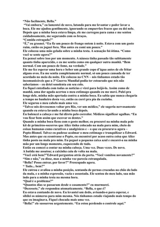 “Não facilmente, Bella.”
 “Vai embora,” eu lamentei de novo, lutando para me levantar e poder lavar a
boca. Ele me ajudou gentilmente, ignorando os empurrões fracos que eu dei nele.
Depois que a minha boca estava limpa, ele me carregou para cama e me sentou
cuidadosamente, me segurando com os braços.
“Comida estragada?”
“É,” eu grasnei. “Eu fiz um pouco de frango ontem à noite. Estava com um gosto
ruim, então eu joguei fora. Mas antes eu comi um pouco.”
Ele colocou uma mão gelada sobre a minha testa. A sensação foi ótima. “Como
você se sente agora?”
Eu pensei sobre isso por um momento. A náusea tinha passado tão subitamente
quanto tinha aparecido, e eu me sentia como em qualquer outra manhã. “Bem
normal. Com um pouco de fome, na verdade.”
Ele me fez esperar uma hora e beber um grande copo d’água antes de ele fritar
alguns ovos. Eu me sentia completamente normal, só um pouco cansada de ter
acordado no meio da noite. Ele colocou na CNN – nós tinhamos estado tão
incomunicáveis que a 3ª Guerra Mundial podia ter estourado que nós não
saberíamos – eu detei sonolenta em seu colo.
Eu fiquei entediada com todas as notícias e virei para beijá-lo. Assim como de
manhã, uma dor aguda acertou o meu estômago quando eu me movi. Pulei pra
longe dele, minha mão apertada contra a minha boca. Eu sabia que nunca chegaria
a tempo no banheiro desta vez, então eu corri pra pia da cozinha.
Ele segurou o meu cabelo mais uma vez.
“Talvez nós devessemos voltar pro Rio, ver um médico,” ele sugeriu nervosamente
quando eu estava lavando a minha boca depois.
Eu balencei a cabeça e me fui direto pelo corredor. Médicos significar agulhas. “Eu
vou ficar bem assim que escovar os dentes.”
Quando a minha boca ficou com o gosto melhor, eu procurei na minha mala pelo
kit de primeiros-socorros que Alice tinha colocado na mala para mim, cheio de
coisas humanas como curativos e analgésicos e – o que eu procurava agora –
Pepto-Bismol. Talvez eu pudesse acalmar o meu estômago e tranquilizar o Edward.
Mas antes que eu econtrasse o Pepto, eu encontrei por acaso outra coisa que Alice
tinha posto na mala pra mim. Eu peguei a pequena caixa azul e encarei-a na minha
mão por um longo momento, esquecendo de tudo.
Então eu comcei a contar na minha cabeça. Uma vez. Duas vezes. De novo.
A batida me assutou; a caixinha caiu de volta na mala.
“Você está bem?”Edward perguntou atrás da porta. “Você vomitou novamente?”
“Sim e não,” eu disse, mas a minha voz parecia estrangulada.
“Bella? Posso entrar, por favor?” Preocupado agora.
“ Tudo... bem?”
Ele entrou e avaliou a minha posição, sentanda de pernas cruzadas no chão do lado
da mala, e a minha expressão, vazia e assustada. Ele sentou do meu lado, sua mão
indo para a minha testa na mesma hora.
“Qual é o problema?”
“Quantos dias se passaram desde o casamento?” eu murmurei.
“Dezessete,” ele respondeu atomaticamente. “Bella, o que é?
Eu estava contando de novo. Eu levantei um dedo, avisando-o para esperar, e
sibilei os números para mim mesma. Nós tinhamos estado viajando mais tempo do
que eu imaginava. Fiquei chocada mais uma vez.
“Bella!” ele sussurrou urgentemente. “Eu estou perdendo o controle aqui.”
 