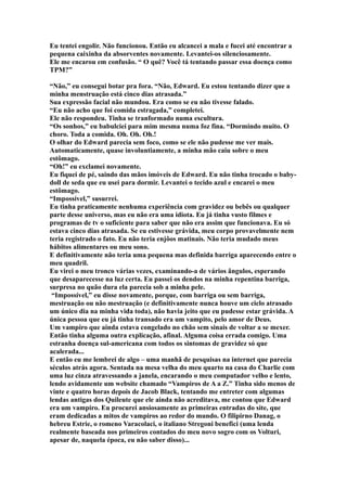Eu tentei engolir. Não funcionou. Então eu alcancei a mala e fucei até encontrar a
pequena caixinha da absorventes novamente. Levantei-os silenciosamente.
Ele me encarou em confusão. “ O quê? Você tá tentando passar essa doença como
TPM?”

“Não,” eu consegui botar pra fora. “Não, Edward. Eu estou tentando dizer que a
minha menstruação está cinco dias atrasada.”
Sua expressão facial não mundou. Era como se eu não tivesse falado.
“Eu não acho que foi comida estragada,” completei.
Ele não respondeu. Tinha se tranformado numa escultura.
“Os sonhos,” eu babulciei para mim mesma numa foz fina. “Dormindo muito. O
choro. Toda a comida. Oh. Oh. Oh.!
O olhar do Edward parecia sem foco, como se ele não pudesse me ver mais.
Automaticamente, quase involuntiamente, a minha mão caiu sobre o meu
estômago.
“Oh!” eu exclamei novamente.
Eu fiquei de pé, saindo das mãos imóveis de Edward. Eu não tinha trocado o baby-
doll de seda que eu usei para dormir. Levantei o tecido azul e encarei o meu
estômago.
“Impossível,” susurrei.
Eu tinha praticamente nenhuma experiência com gravidez ou bebês ou qualquer
parte desse universo, mas eu não era uma idiota. Eu já tinha vusto filmes e
programas de tv o suficiente para saber que não era assim que funcionava. Eu só
estava cinco dias atrasada. Se eu estivesse grávida, meu corpo provavelmente nem
teria registrado o fato. Eu não teria enjôos matinais. Não teria mudado meus
hábitos alimentares ou meu sono.
E definitivamente não teria uma pequena mas definida barriga aparecendo entre o
meu quadril.
Eu virei o meu tronco várias vezes, examinando-a de vários ângulos, esperando
que desaparecesse na luz certa. Eu passei os dendos na minha repentina barriga,
surpresa no quão dura ela parecia sob a minha pele.
 “Impossível,” eu disse novamente, porque, com barriga ou sem barriga,
mestruação ou não mestruação (e definitivamente nunca houve um ciclo atrasado
um único dia na minha vida toda), não havia jeito que eu pudesse estar grávida. A
única pessoa que eu já tinha transado era um vampito, pelo amor de Deus.
Um vampiro que ainda estava congelado no chão sem sinais de voltar a se mexer.
Então tinha alguma outra explicação, afinal. Alguma coisa errada comigo. Uma
estranha doença sul-americana com todos os sintomas de gravidez só que
acalerada...
E então eu me lembrei de algo – uma manhã de pesquisas na internet que parecia
séculos atrás agora. Sentada na mesa velha do meu quarto na casa do Charlie com
uma luz cinza atravessando a janela, encarando o meu computador velho e lento,
lendo avidamente um website chamado “Vampiros de A a Z.” Tinha sido menos de
vinte e quatro horas depois de Jacob Black, tentando me entreter com algumas
lendas antigas dos Quileute que ele ainda não acreditava, me contou que Edward
era um vampiro. Eu procurei ansiosamente as primeiras entradas do site, que
eram dedicadas a mitos de vampiros ao redor do mundo. O filipirno Danag, o
hebreu Estrie, o romeno Varacolaci, o italiano Stregoni benefici (uma lenda
realmente baseada nos primeiros contados do meu novo sogro com os Volturi,
apesar de, naquela época, eu não saber disso)...
 