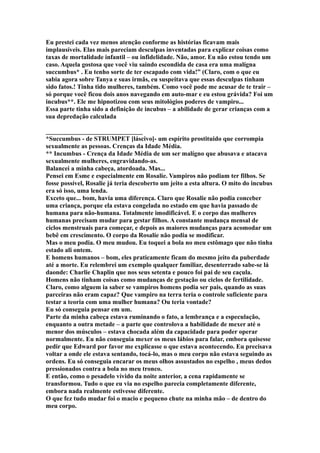 Eu prestei cada vez menos atenção conforme as histórias ficavam mais
implausíveis. Elas mais pareciam desculpas inventadas para explicar coisas como
taxas de mortalidade infantil – ou infidelidade. Não, amor. Eu não estou tendo um
caso. Aquela gostosa que você viu saindo escondida de casa era uma malígna
succumbus* . Eu tenho sorte de ter escapado com vida!” (Claro, com o que eu
sabia agora sobre Tanya e suas irmãs, eu suspeitava que essas desculpas tinham
sido fatos.! Tinha tido mulheres, também. Como você pode me acusar de te trair –
só porque você ficou dois anos navegando em auto-mar e eu estou grávida? Foi um
incubus**. Ele me hipnotizou com seus mitológios poderes de vampiro...
Essa parte tinha sido a definição de incubus – a abilidade de gerar crianças com a
sua depredação calculada

______________________________
*Succumbus - de STRUMPET [láscivo]- um espírito prostituido que corrompia
sexualmente as pessoas. Crenças da Idade Média.
** Incumbus - Crença da Idade Média de um ser malígno que abusava e atacava
sexualmente mulheres, engravidando-as.
Balancei a minha cabeça, atordoada. Mas...
Pensei em Esme e especialmente em Rosalie. Vampiros não podiam ter filhos. Se
fosse possível, Rosalie já teria descoberto um jeito a esta altura. O mito do incubus
era só isso, uma lenda.
Exceto que... bom, havia uma diferença. Claro que Rosalie não podia conceber
uma criança, porque ela estava congelada no estado em que havia passado de
humana para não-humana. Totalmente imodificável. E o corpo das mulheres
humanas precisam mudar para gestar filhos. A constante mudança mensal de
ciclos menstruais para começar, e depois as maiores mudanças para acomodar um
bebê em crescimento. O corpo da Rosalie não podia se modificar.
Mas o meu podia. O meu mudou. Eu toquei a bola no meu estômago que não tinha
estado ali ontem.
E homens humanos – bom, eles praticamente ficam do mesmo jeito da puberdade
até a morte. Eu relembrei um exemplo qualquer familiar, desenterrado sabe-se lá
daonde: Charlie Chaplin que nos seus setenta e pouco foi pai de seu caçula.
Homens não tinham coisas como mudanças de gestação ou ciclos de fertilidade.
Claro, como alguem ia saber se vampiros homens podia ser pais, quando as suas
parceiras não eram capaz? Que vampiro na terra teria o controle suficiente para
testar a teoria com uma mulher humana? Ou teria vontade?
Eu só conseguia pensar em um.
Parte da minha cabeça estava ruminando o fato, a lembrança e a especulação,
enquanto a outra metade – a parte que controlova a habilidade de mexer até o
menor dos músculos – estava chocada além da capacidade para poder operar
normalmente. Eu não conseguia mexer os meus lábios para falar, embora quisesse
pedir que Edward por favor me explicasse o que estava acontecendo. Eu precisava
voltar a onde ele estava sentando, tocá-lo, mas o meu corpo não estava seguindo as
ordens. Eu só conseguia encarar os meus olhos assustados no espelho , meus dedos
pressionados contra a bola no meu tronco.
E então, como o pesadelo vívido da noite anterior, a cena rapidamente se
transformou. Tudo o que eu via no espelho parecia completamente diferente,
embora nada realmente estivesse diferente.
O que fez tudo mudar foi o macio e pequeno chute na minha mão – de dentro do
meu corpo.
 