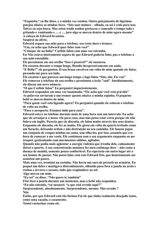 “Esquisita,“ eu lhe disse, e a minha voz estalou. Outro gotejamento de lágrimas
gotejou abaixo as minhas faces. “Isto soar maluco – olhada, eu sei é cedo para isso.
Talvez eu seja louca. Mas estou tendo sonhos grotescos e comendo o tempo todo e
gritando e vomitando e … e … juro algo se moveu dentro de mim agora mesmo”
A cabeça de Edward levantou.
Suspirei no alívio.
Edward ergueu sua mão para o telefone, seu rosto duro e branco.
“Um, eu acho que Edward quer falar com você”
“Coloque ele na linha” Carlisle falou com uma voz estranha.
Eu Não estava inteiramente segura de que Edward poderia falar, pus o telefone a
sua mão estendida.
Ele pressionou em sua orelha “Isso é possível?” ele sussurou.
Ele escutou durante o tempo longo, fitando inexpressivamente em nada.
“E Bella?” ele perguntou. O seu braço envolveu em volta de mim quando ele falou,
puxando-me para seu lado.
Ele escutou o que pareceu um longo tempo e logo falou “Sim, sim. Eu vou”
Ele removeu o telefone da sua orelha e pressionou a tecla "end". Imediatamente,
ele discou um novo número.
“O que Carlisle falou” Eu perguntei impacientemente.
Edward respondeu em uma voz inanimada. “Ele acha que você está grávida”
As palavras enviaram a um tremor quente abaixo a minha espinha. O pequeno
bebê se moveu dentro de mim.
“Para quem você está ligando agora? Eu perguntei quando ele colocou o telefone
de volta na orelha.
“Para o aeroporto. Estamos indo para casa”.
Edward esteve no telefone durante mais de uma hora sem um intervalo. Eu acho
que ele arranjava o nosso vôo para casa, mas não posso estar certa porque ele não
falava em inglês. Parecia que ele discutia, ele falou muito através dos seus dentes.
Enquanto ele discutia, ele fez as malas. Ele girou em volta do quarto irritado como
um furacão, deixando ordem e não destruição no seu caminho. Ele lançou jogou
um conjunto de roupas minhas na cama, sem olha-los, por isso, assumiu que era
hora de começar a me vestir. Ele continuou com o seu argumento enquanto eu me
troquei, gesticulando com movimentos súbitos, agitados.
Quando não podia mais agüentar a energia violenta que irradia dele, calmamente
deixei o quarto. A sua concentração maníaca fez meu estômago doer – não como a
doença de manhã, somente pouco confortável. Eu esperaria em outro lugar até o
seu humor de passar. Não posso falar com este Edward frio, que honestamente me
assustou um pouco.
Mais uma vez, terminei na cozinha. Não havia um saco de pretzels no armário. Eu
pequei um deles e mastigava distraidamente, olhando para fora a janela na areia e
rochas e árvores e oceano, tudo que resplandece ao sol.
Algo moveu em mim.
“Eu sei” eu disse. “Não quero ir, também”
Fitei fora a janela durante um momento, mas o bebê não respondeu.
“Eu não entendo, “eu sussurei. “o que está errado aqui?”
Surpreendente, absolutamente. Surpreendente, mesmo. Mas errado ?
Não
Então, por que Edward está tão furioso Foi ele que tinha realmente desejado tanto,
como uma caçada, o casamento.
Tentei raciocinar como ele.
 