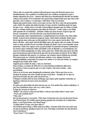 Talvez não era assim tão confuso Edward querer que nós fôssemos para casa
imediatamente. Ele a pediria a Carlisle para me verificar, assegurar-se que a
minha suposição foi certa – embora não houvesse absolutamente dúvida em minha
cabeça neste ponto. Provavelmente eles quereriam compreender por que estava tão
grávida, com o chutes e a cutucada e todo disto. Não era normal.
Depois que pensei nisto, estava certa que era isso. Ele deve estar tão preocupados
com o bebê. Eu ainda não tinha barriga. O meu cérebro trabalhou mais devagar
do que o seu – ainda estava cravado a maravilhosa imagem que ele tinha evocado
antes: a criança muito pequena com olhos de Edward – verde, como o seu tinha
sido quando ele era humano – deitado e lindo nos meus braços. Esperei que ele
tivesse exatamente o roto de Edward, sem interferência do meu.
Foi engraçado como repentinamente e completamente necessária esta visão tinha
ficado. A partir desse primeiro pequeno toque, Tudo tinha mudado. Onde antes
havia apenas uma coisa que eu não poderia viver sem, agora, havia dois. Não
houve divisão - meu amor não foi dividido entre eles agora, não era assim. Foi mais
como se meu coração tivesse crescido, inchado até duas vezes o seu tamanho, nesse
momento. Tudo esse espaço extra, já preenchido. O aumento foi quase estonteante
Eu nunca antes realmente tinha entendido a dor de Rosalie e o ressentimento. Eu
nunca me tinha imaginado ser mãe, nunca quis isto. Tinha sido uma parte do bolo
para de promessas para Edward de que não me preocupei em deixar de ter filhos,
porque realmente não queria. As crianças, em resumo, nunca tinham me atraído.
Eles pareceram ser criações barulhentas, muitas vezes, alguma forma de
sentimentalidade exagerada. Eu nunca tive muito a ver com um irmão, eu sempre
imaginei um irmão mais velho.
Alguém para cuidar de mim, e não ao contrário.
Esta criança, a criança de Edward, era uma história totalmente diferente.
Eu queria-o como eu queria que o ar que respiro. Não uma escolha – uma
necessidade.
Talvez eu só tivesse uma imaginação realmente ruim. Talvez por isso eu era
incapaz de pensar em estar casada até que eu já fosse – incapaz de ver que eu
quereria um bebê até que cada um já tivesse …
Coloquei a minha mão no meu estômago, que espera pela seguinte cutucada, as
lágrimas rolaram em meu rosto novamente.
“Bella?”
Eu girei, por desconfiar do pelo tom da sua voz. Era muito frio, muito cuidadoso. A
sua cara combinou com a sua voz, vazia e dura.
E logo ele viu que eu chorava.
“Bella!” ele cruzou a sala em um flash e colocar suas mãos sobre o meu rosto
"Você está sentindo dor?"
“Não, não–“
Ele me puxou para o seu peito. “Não tema. Estaremos em casa em dezesseis horas.
Você ficará bem. O Carlisle estará pronto quando nos tornamos lá. Cuidaremos
disto, e você ficará bem, você ficará bem.”
“Cuidar disto? O que você quer dizer?”
Ele inclinou para longe e olhou mim nos olhos, “estamos indo tirar isso antes que
ele possa machucar qualquer parte de você. Não fique assustada. Eu não deixarei
isso te machucar ”
“Essa Coisa ?“ Eu respirei.
 