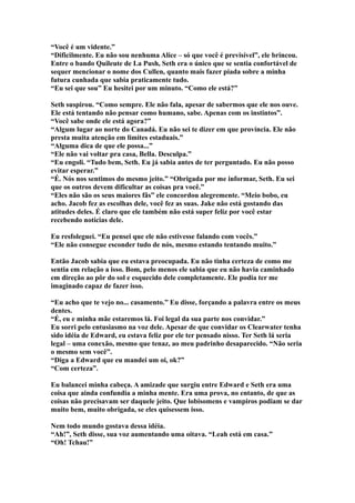 “Você é um vidente.”
“Dificilmente. Eu não sou nenhuma Alice – só que você é previsível”, ele brincou.
Entre o bando Quileute de La Push, Seth era o único que se sentia confortável de
sequer mencionar o nome dos Cullen, quanto mais fazer piada sobre a minha
futura cunhada que sabia praticamente tudo.
“Eu sei que sou” Eu hesitei por um minuto. “Como ele está?”

Seth suspirou. “Como sempre. Ele não fala, apesar de sabermos que ele nos ouve.
Ele está tentando não pensar como humano, sabe. Apenas com os instintos”.
“Você sabe onde ele está agora?”
“Algum lugar ao norte do Canadá. Eu não sei te dizer em que província. Ele não
presta muita atenção em limites estaduais.”
“Alguma dica de que ele possa...”
“Ele não vai voltar pra casa, Bella. Desculpa.”
“Eu engoli. “Tudo bem, Seth. Eu já sabia antes de ter perguntado. Eu não posso
evitar esperar.”
“É. Nós nos sentimos do mesmo jeito.” “Obrigada por me informar, Seth. Eu sei
que os outros devem dificultar as coisas pra você.”
“Eles não são os seus maiores fãs” ele concordou alegremente. “Meio bobo, eu
acho. Jacob fez as escolhas dele, você fez as suas. Jake não está gostando das
atitudes deles. É claro que ele também não está super feliz por você estar
recebendo notícias dele.

Eu resfoleguei. “Eu pensei que ele não estivesse falando com vocês.”
“Ele não consegue esconder tudo de nós, mesmo estando tentando muito.”

Então Jacob sabia que eu estava preocupada. Eu não tinha certeza de como me
sentia em relação a isso. Bom, pelo menos ele sabia que eu não havia caminhado
em direção ao pôr do sol e esquecido dele completamente. Ele podia ter me
imaginado capaz de fazer isso.

“Eu acho que te vejo no... casamento.” Eu disse, forçando a palavra entre os meus
dentes.
“É, eu e minha mãe estaremos lá. Foi legal da sua parte nos convidar.”
Eu sorri pelo entusiasmo na voz dele. Apesar de que convidar os Clearwater tenha
sido idéia de Edward, eu estava feliz por ele ter pensado nisso. Ter Seth lá seria
legal – uma conexão, mesmo que tenaz, ao meu padrinho desaparecido. “Não seria
o mesmo sem você”.
“Diga a Edward que eu mandei um oi, ok?”
“Com certeza”.

Eu balancei minha cabeça. A amizade que surgiu entre Edward e Seth era uma
coisa que ainda confundia a minha mente. Era uma prova, no entanto, de que as
coisas não precisavam ser daquele jeito. Que lobisomens e vampiros podiam se dar
muito bem, muito obrigada, se eles quisessem isso.

Nem todo mundo gostava dessa idéia.
“Ah!”, Seth disse, sua voz aumentando uma oitava. “Leah está em casa.”
“Oh! Tchau!”
 