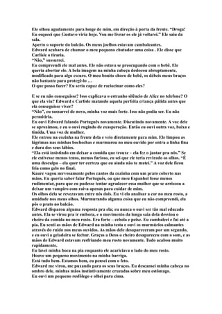 Ele olhou agudamente para longe de mim, em direção à porta da frente. “Droga!
Eu esqueci que Gustavo viria hoje. Vou me livrar os ele já voltarei.” Ele saiu da
sala.
Aperto o suporte do balcão. Os meus joelhos estavam cambaleantes.
Edward acabara de chamar o meu pequeno chutador uma coisa . Ele disse que
Carlisle o tiraria.
“Não,” sussurrei.
Eu compreendi ele mal antes. Ele não estava se preocupando com o bebê. Ele
queria abortar ele. A bela imagem na minha cabeça deslocou abruptamente,
modificado para algo escuro. O meu bonito choro de bebê, os débeis meus braços
não bastante para protegê-lo …
O que posso fazer? Eu seria capaz de raciocinar como eles?

E se eu não conseguisse? Isso explicava o estranho silêncio de Alice no telefone? O
que ela viu? Edward e Carlisle matando aquela perfeita criança pálida antes que
ela conseguisse viver?
“Não”, eu sussurrei de novo, minha voz mais forte. Isso não podia ser. Eu não
permitiria.
Eu ouvi Edward falando Português novamente. Discutindo novamente. A voz dele
se aproximou, e eu o ouvi rugindo de exasperação. Então eu ouvi outra voz, baixa e
tímida. Uma voz de mulher.
Ele entrou na cozinha na frente dela e veio diretamente para mim. Ele limpou as
lágrimas nas minhas bochechas e murmurou no meu ouvido por entra a linha fina
e dura dos seus lábios.
“Ela está insistindo em deixar a comida que trouxe – ela fez o jantar pra nós.” Se
ele estivesse menos tenso, menos furioso, eu sei que ele teria revirado os olhos. “É
uma desculpa – ela quer ter certeza que eu ainda não te matei.” A voz dele ficou
fria como gelo no final.
Kaure vagou nervosamente pelos cantos da cozinha com um prato coberto nas
mãos. Eu queria saber falar Português, ou que meu Espanhol fosse menos
rudimentar, para que eu pudesse tentar agradecer essa mulher que se arriscou a
deixar um vampiro com raiva apenas para cuidar de mim.
Os olhos dela se revezavam entre nós dois. Eu vi ela analisar a cor no meu rosto, a
umidade nos meus olhos. Murmurando alguma coisa que eu não compreendi, ela
pôs o prato no balcão.
Edward disparou alguma resposta pra ela; eu nunca o ouvi ser tão mal educado
antes. Ela se virou pra ir embora, e o movimento da longa saia dela desviou o
cheiro da comida no meu rosto. Era forte – cebola e peixe. Eu cambaleei e fui até a
pia. Eu senti as mãos de Edward na minha testa e ouvi os murmúrios calmantes
através do ruído nos meus ouvidos. As mãos dele desapareceram por um segundo,
e eu ouvi a geladeira se fechar. Graças a Deus o cheiro desapareceu com o som, e as
mãos de Edward estavam resfriando meu rosto novamente. Tudo acabou muito
rapidamente.
Eu lavei minha boca na pia enquanto ele acariciava o lado do meu rosto.
Houve um pequeno movimento na minha barriga.
Está tudo bem. Estamos bem, eu pensei com o feto.
Edward me virou, me puxando para os seus braços. Eu descansei minha cabeça no
ombro dele. minhas mãos instintivamente cruzadas sobre meu estômago.
Eu ouvi um pequeno resfôlego e olhei para cima.
 